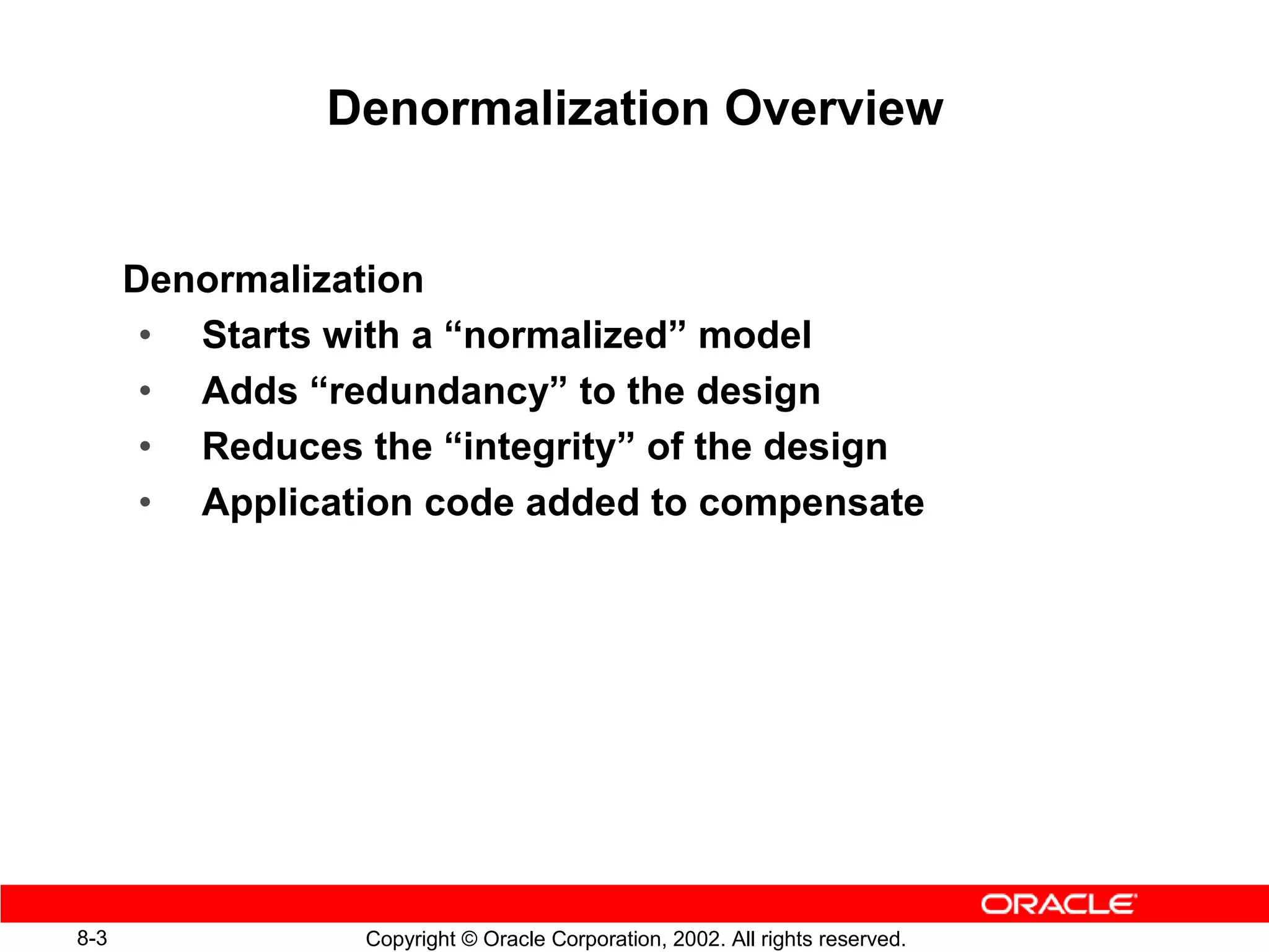 Denormalization Overview


      Denormalization
       • Starts with a “normalized” model
       • Adds “redundancy” to the design
       • Reduces the “integrity” of the design
       • Application code added to compensate




8-3               Copyright © Oracle Corporation, 2002. All rights reserved.
 