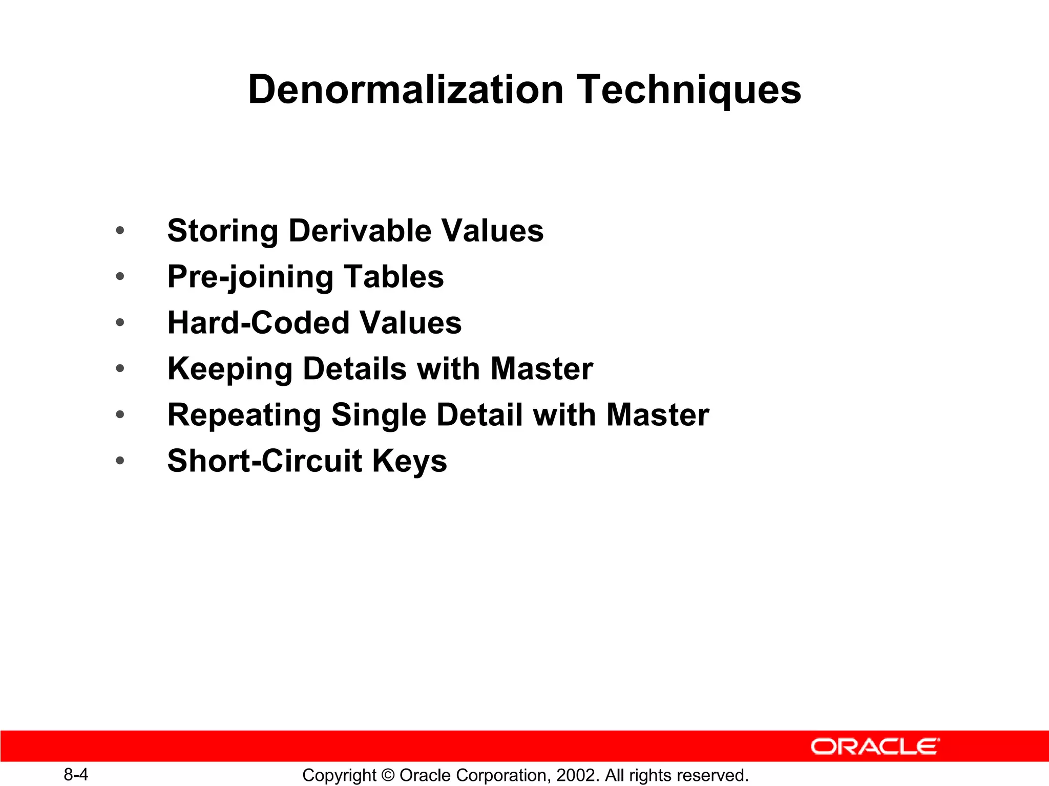 Denormalization Techniques


      •   Storing Derivable Values
      •   Pre-joining Tables
      •   Hard-Coded Values
      •   Keeping Details with Master
      •   Repeating Single Detail with Master
      •   Short-Circuit Keys




8-4               Copyright © Oracle Corporation, 2002. All rights reserved.
 