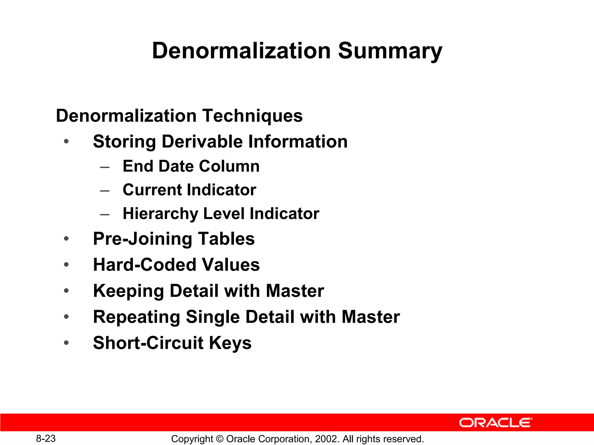 Denormalization Summary

   Denormalization Techniques
    • Storing Derivable Information
           – End Date Column
           – Current Indicator
           – Hierarchy Level Indicator
       •   Pre-Joining Tables
       •   Hard-Coded Values
       •   Keeping Detail with Master
       •   Repeating Single Detail with Master
       •   Short-Circuit Keys




8-23               Copyright © Oracle Corporation, 2002. All rights reserved.
 