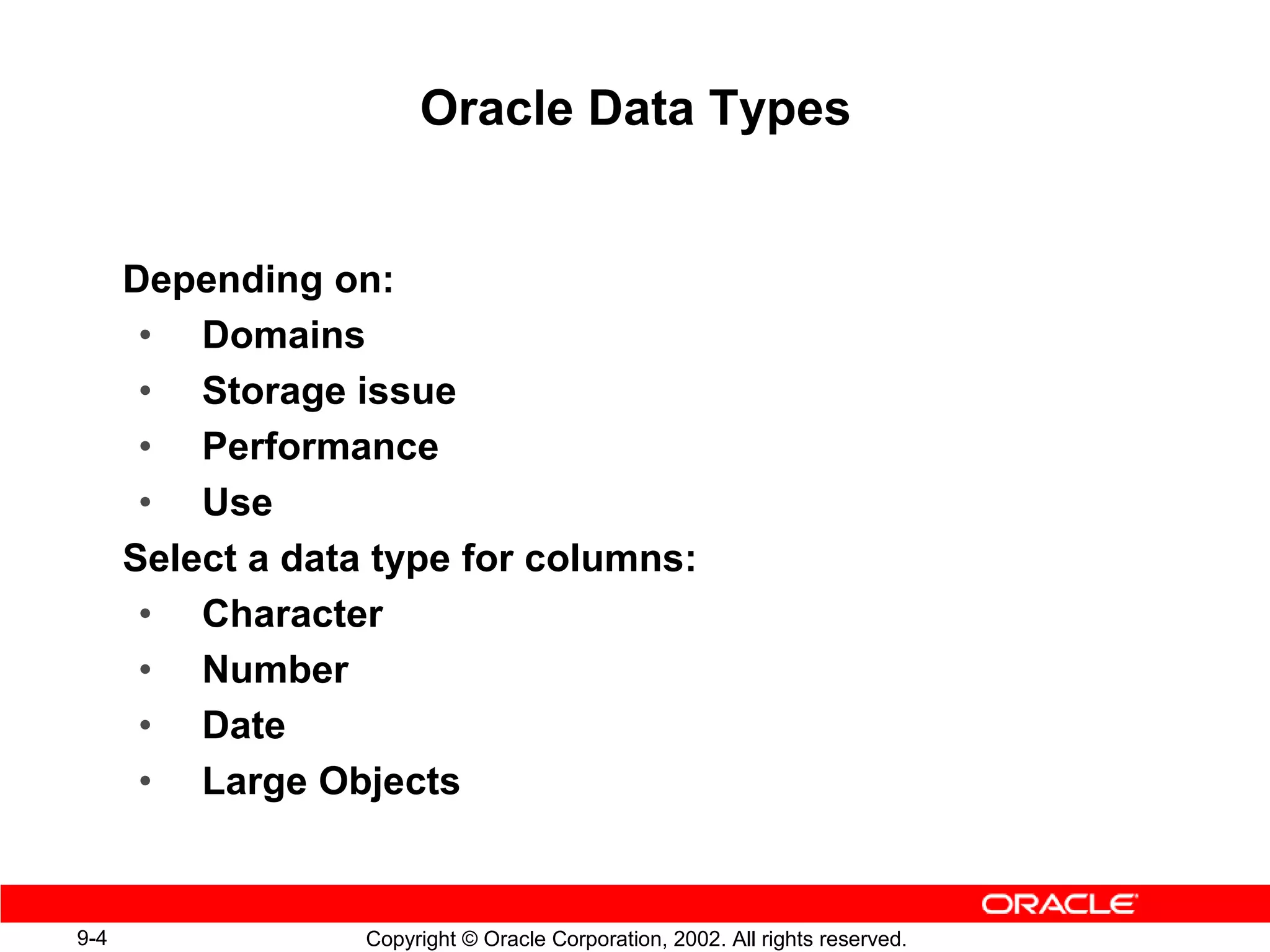 Oracle Data Types


      Depending on:
       • Domains
       • Storage issue
       • Performance
       • Use
      Select a data type for columns:
       • Character
       • Number
       • Date
       • Large Objects


9-4                Copyright © Oracle Corporation, 2002. All rights reserved.
 