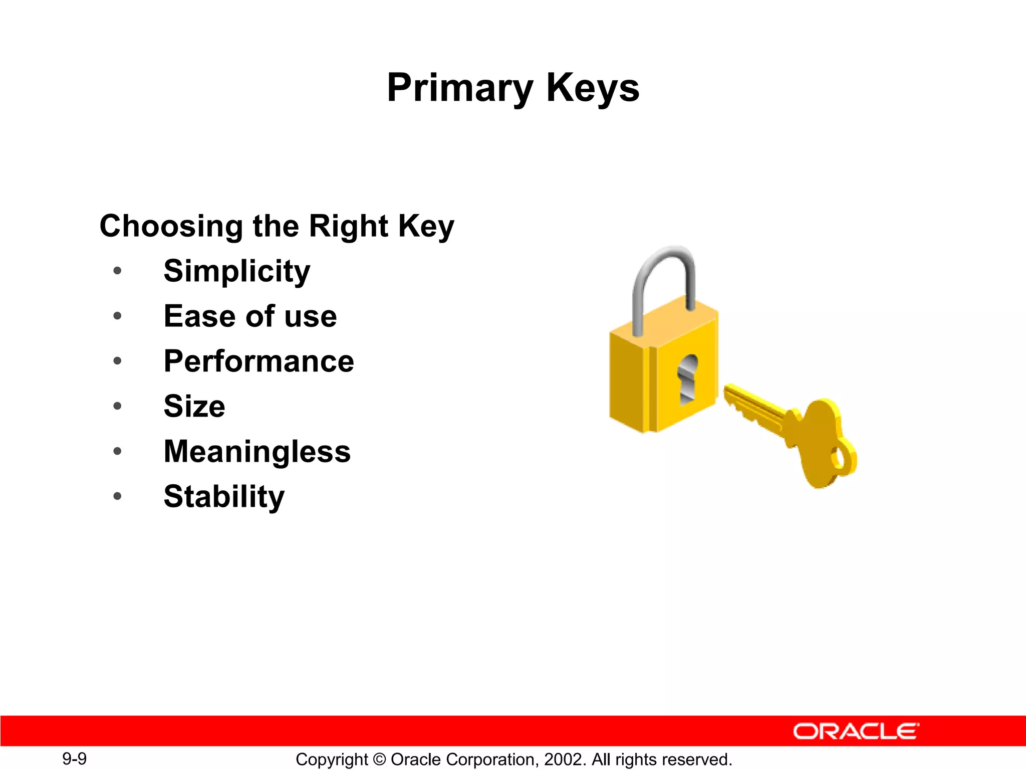 Primary Keys


      Choosing the Right Key
       • Simplicity
       • Ease of use
       • Performance
       • Size
       • Meaningless
       • Stability




9-9               Copyright © Oracle Corporation, 2002. All rights reserved.
 