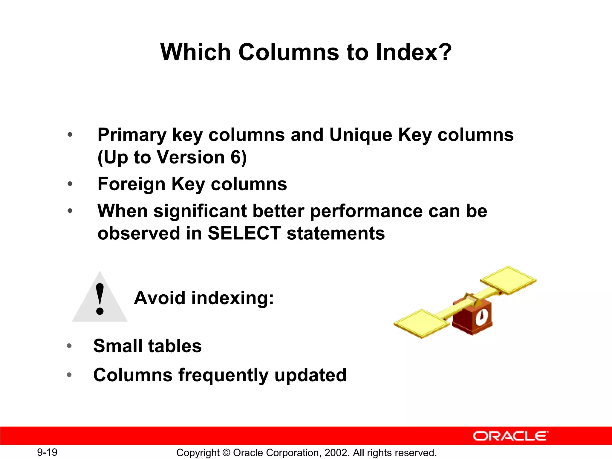 Which Columns to Index?


       •   Primary key columns and Unique Key columns
           (Up to Version 6)
       •   Foreign Key columns
       •   When significant better performance can be
           observed in SELECT statements



           !   Avoid indexing:

       •   Small tables
       •   Columns frequently updated


9-19                Copyright © Oracle Corporation, 2002. All rights reserved.
 