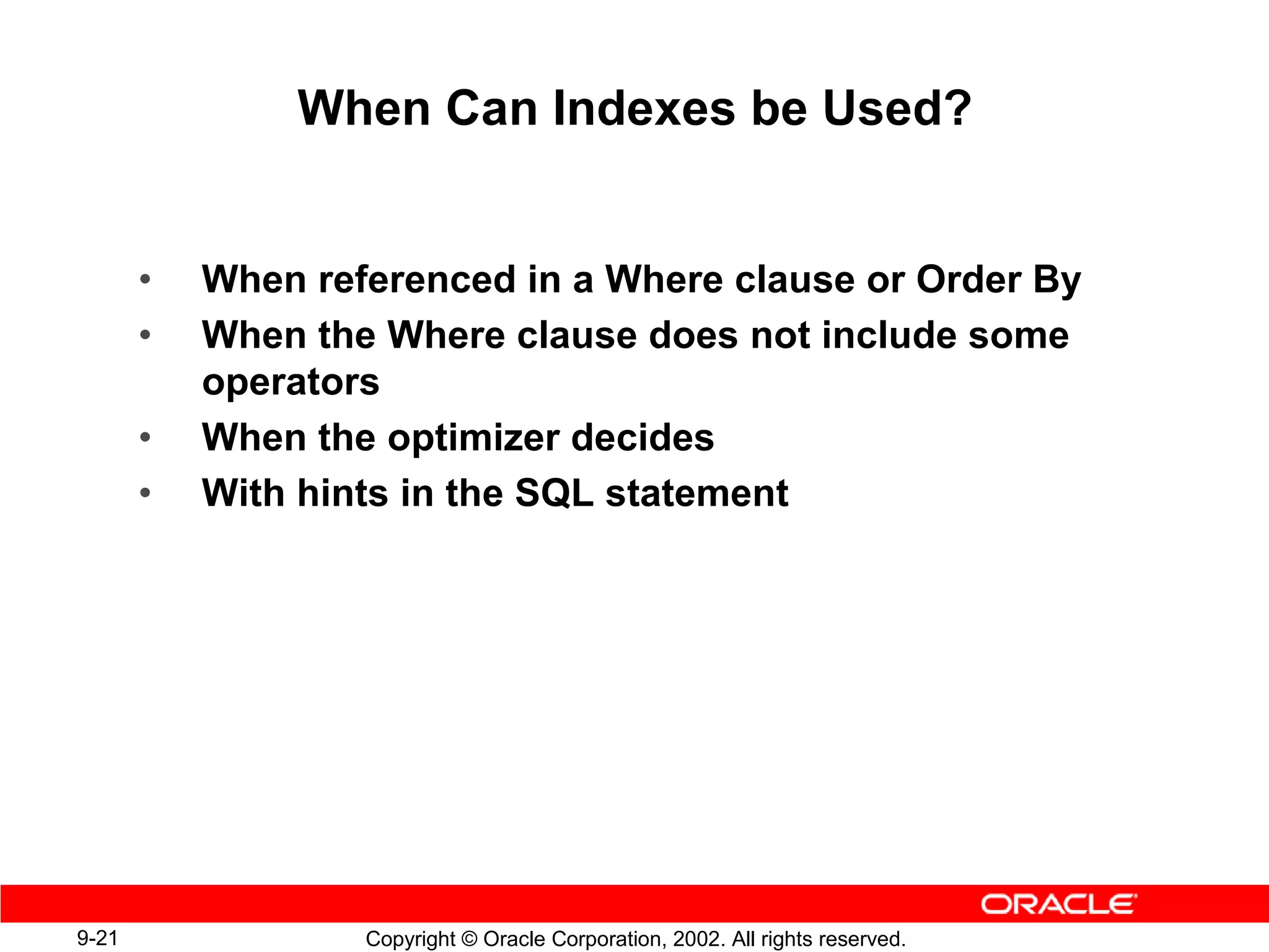 When Can Indexes be Used?


       •   When referenced in a Where clause or Order By
       •   When the Where clause does not include some
           operators
       •   When the optimizer decides
       •   With hints in the SQL statement




9-21               Copyright © Oracle Corporation, 2002. All rights reserved.
 