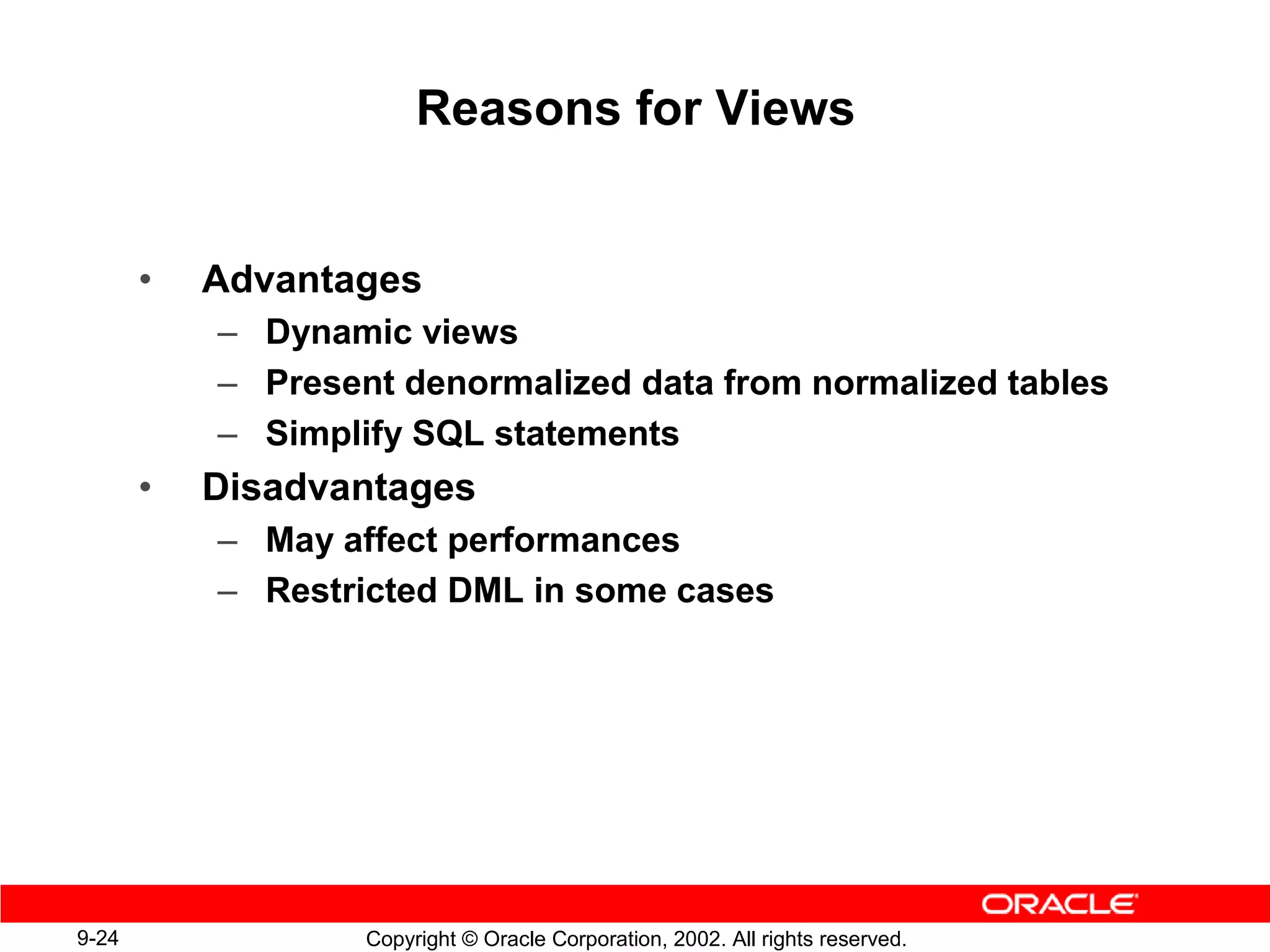 Reasons for Views


       •   Advantages
           – Dynamic views
           – Present denormalized data from normalized tables
           – Simplify SQL statements
       •   Disadvantages
           – May affect performances
           – Restricted DML in some cases




9-24               Copyright © Oracle Corporation, 2002. All rights reserved.
 