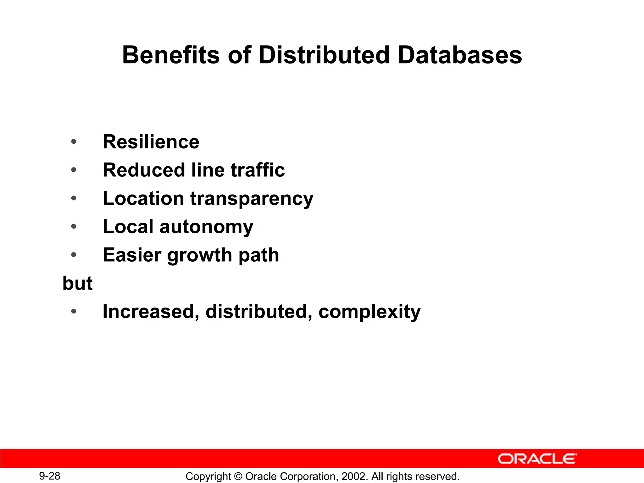 Benefits of Distributed Databases


        •    Resilience
        •    Reduced line traffic
        •    Location transparency
        •    Local autonomy
        •    Easier growth path
       but
        •    Increased, distributed, complexity




9-28                 Copyright © Oracle Corporation, 2002. All rights reserved.
 