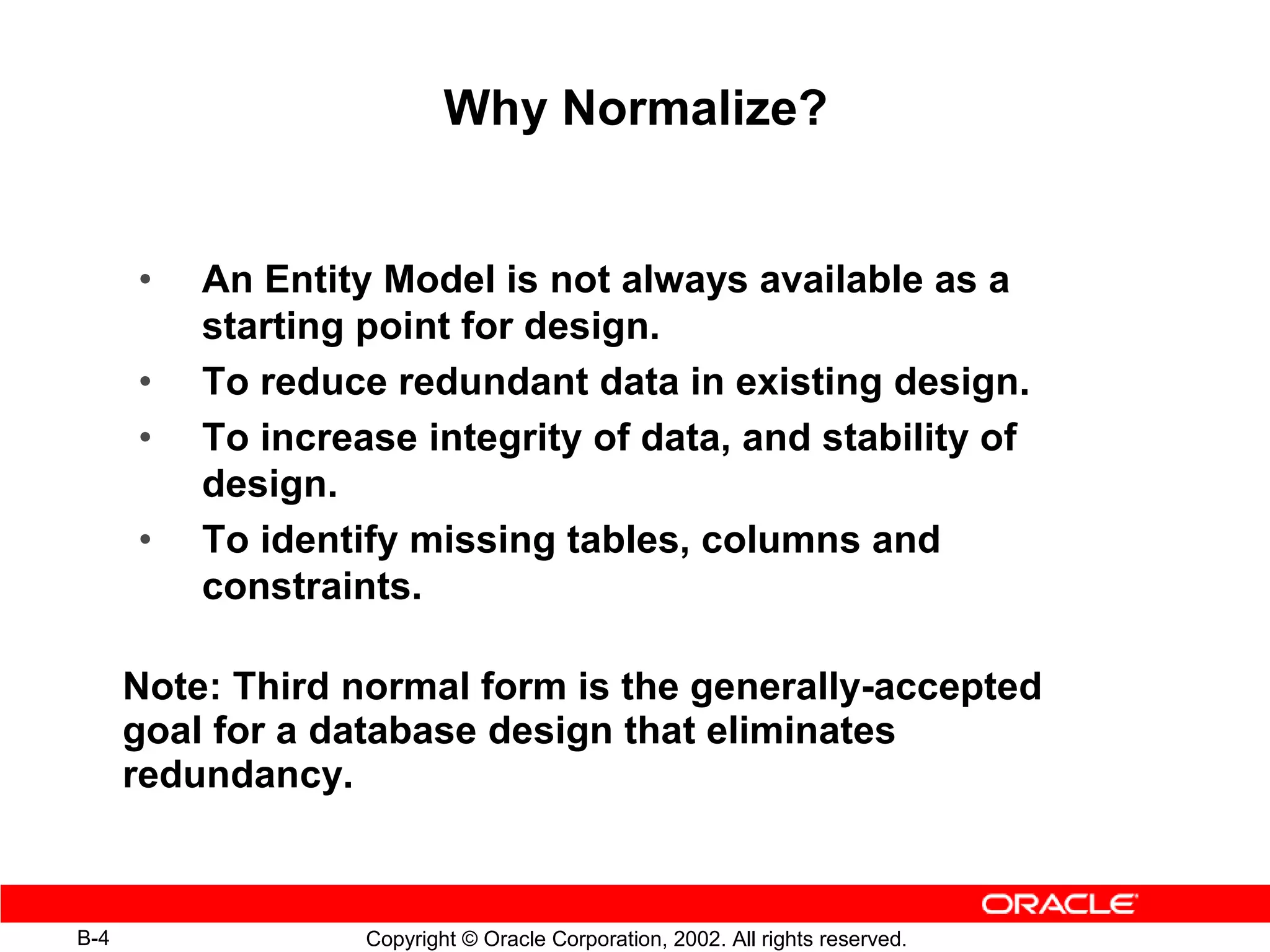 Why Normalize?


      •   An Entity Model is not always available as a
          starting point for design.
      •   To reduce redundant data in existing design.
      •   To increase integrity of data, and stability of
          design.
      •   To identify missing tables, columns and
          constraints.

      Note: Third normal form is the generally-accepted
      goal for a database design that eliminates
      redundancy.



B-4                Copyright © Oracle Corporation, 2002. All rights reserved.
 