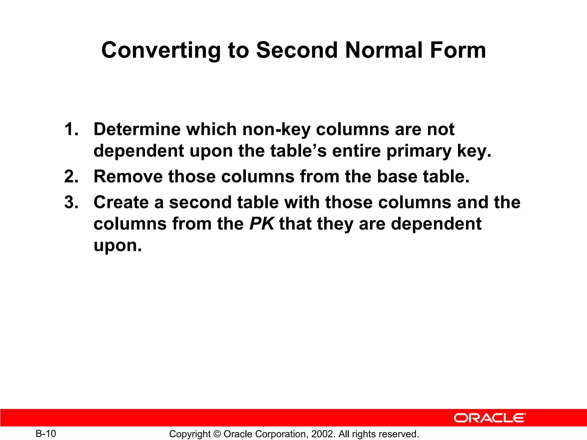 Converting to Second Normal Form


       1. Determine which non-key columns are not
          dependent upon the table’s entire primary key.
       2. Remove those columns from the base table.
       3. Create a second table with those columns and the
          columns from the PK that they are dependent
          upon.




B-10              Copyright © Oracle Corporation, 2002. All rights reserved.
 