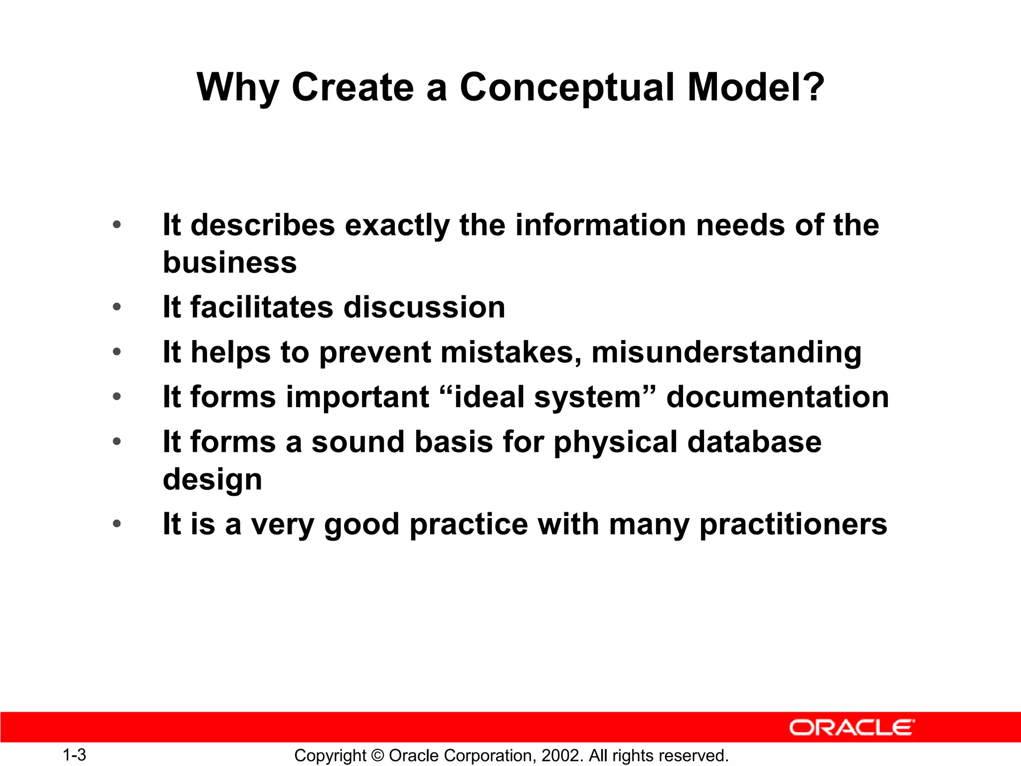 Why Create a Conceptual Model?


      •   It describes exactly the information needs of the
          business
      •   It facilitates discussion
      •   It helps to prevent mistakes, misunderstanding
      •   It forms important “ideal system” documentation
      •   It forms a sound basis for physical database
          design
      •   It is a very good practice with many practitioners




1-3                Copyright © Oracle Corporation, 2002. All rights reserved.
 