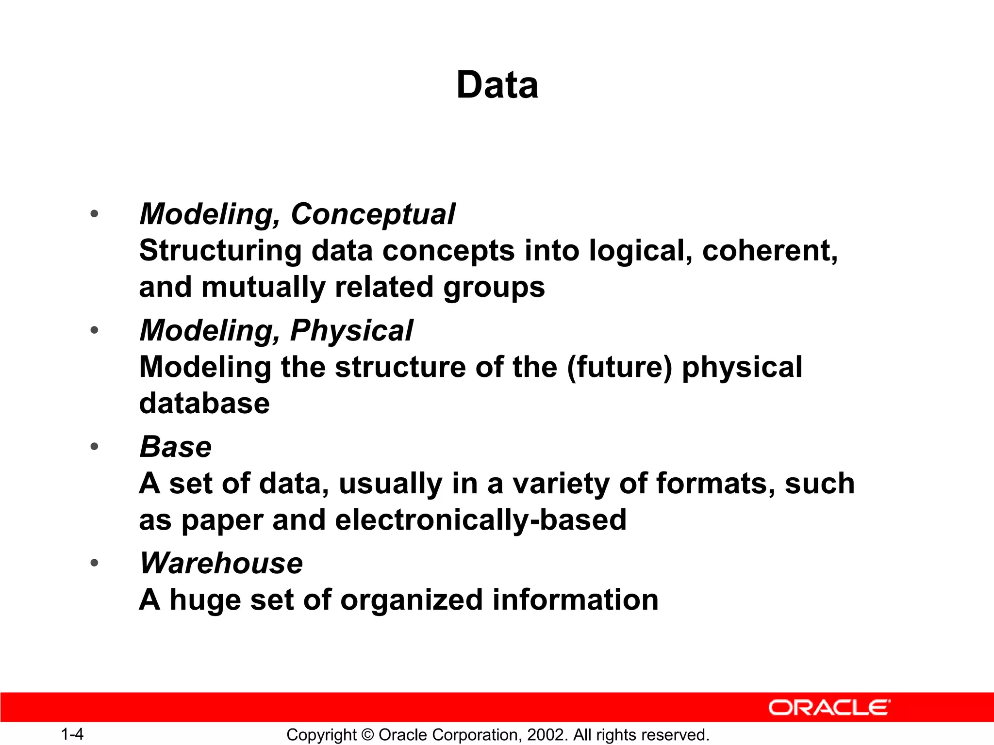 Data


      •   Modeling, Conceptual
          Structuring data concepts into logical, coherent,
          and mutually related groups
      •   Modeling, Physical
          Modeling the structure of the (future) physical
          database
      •   Base
          A set of data, usually in a variety of formats, such
          as paper and electronically-based
      •   Warehouse
          A huge set of organized information



1-4                 Copyright © Oracle Corporation, 2002. All rights reserved.
 