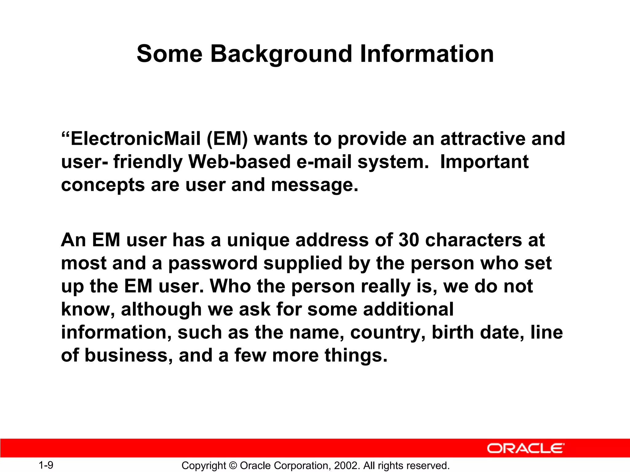 Some Background Information


      “ElectronicMail (EM) wants to provide an attractive and
      user- friendly Web-based e-mail system. Important
      concepts are user and message.

      An EM user has a unique address of 30 characters at
      most and a password supplied by the person who set
      up the EM user. Who the person really is, we do not
      know, although we ask for some additional
      information, such as the name, country, birth date, line
      of business, and a few more things.




1-9                Copyright © Oracle Corporation, 2002. All rights reserved.
 