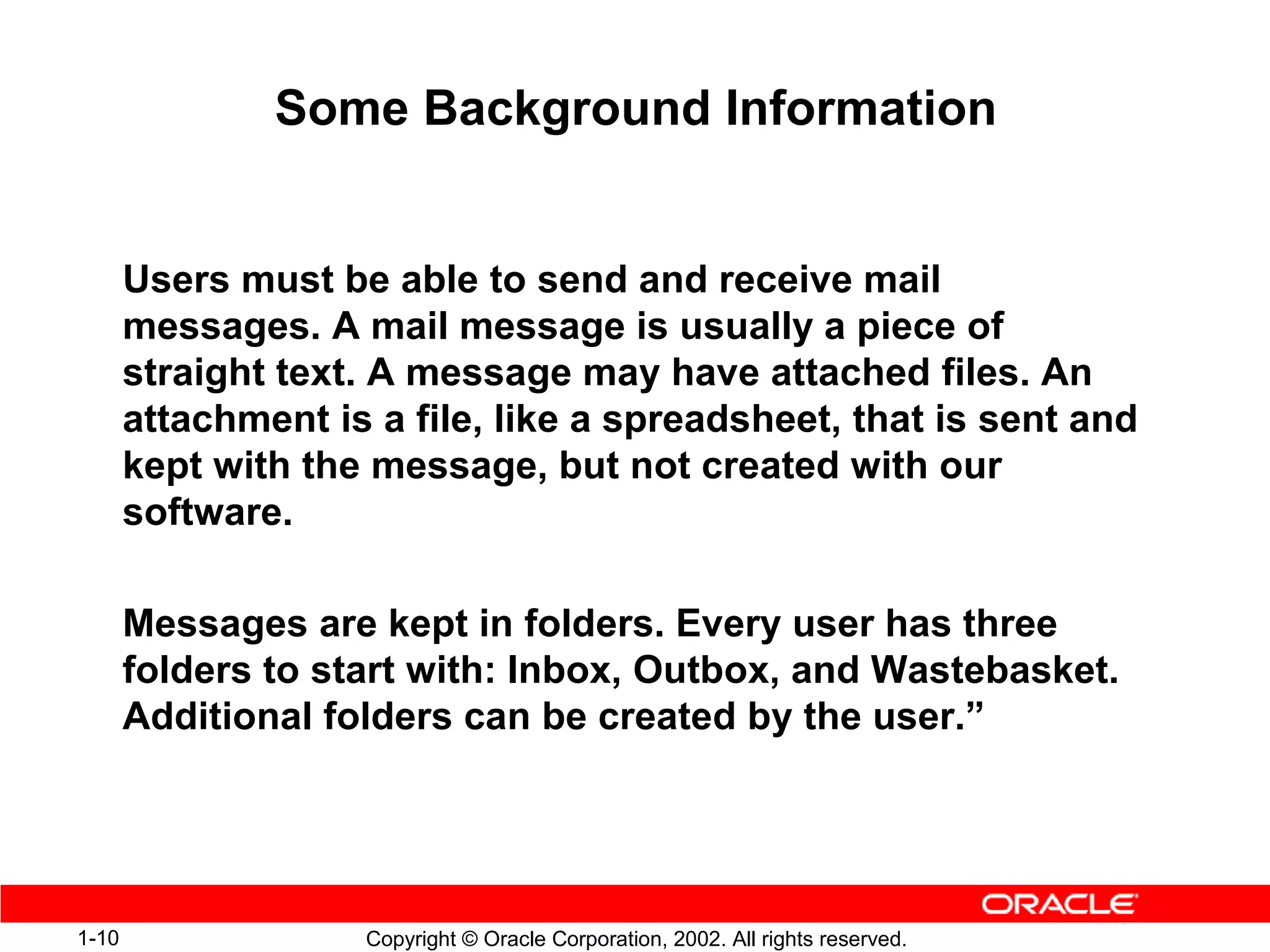 Some Background Information


       Users must be able to send and receive mail
       messages. A mail message is usually a piece of
       straight text. A message may have attached files. An
       attachment is a file, like a spreadsheet, that is sent and
       kept with the message, but not created with our
       software.

       Messages are kept in folders. Every user has three
       folders to start with: Inbox, Outbox, and Wastebasket.
       Additional folders can be created by the user.”




1-10                Copyright © Oracle Corporation, 2002. All rights reserved.
 