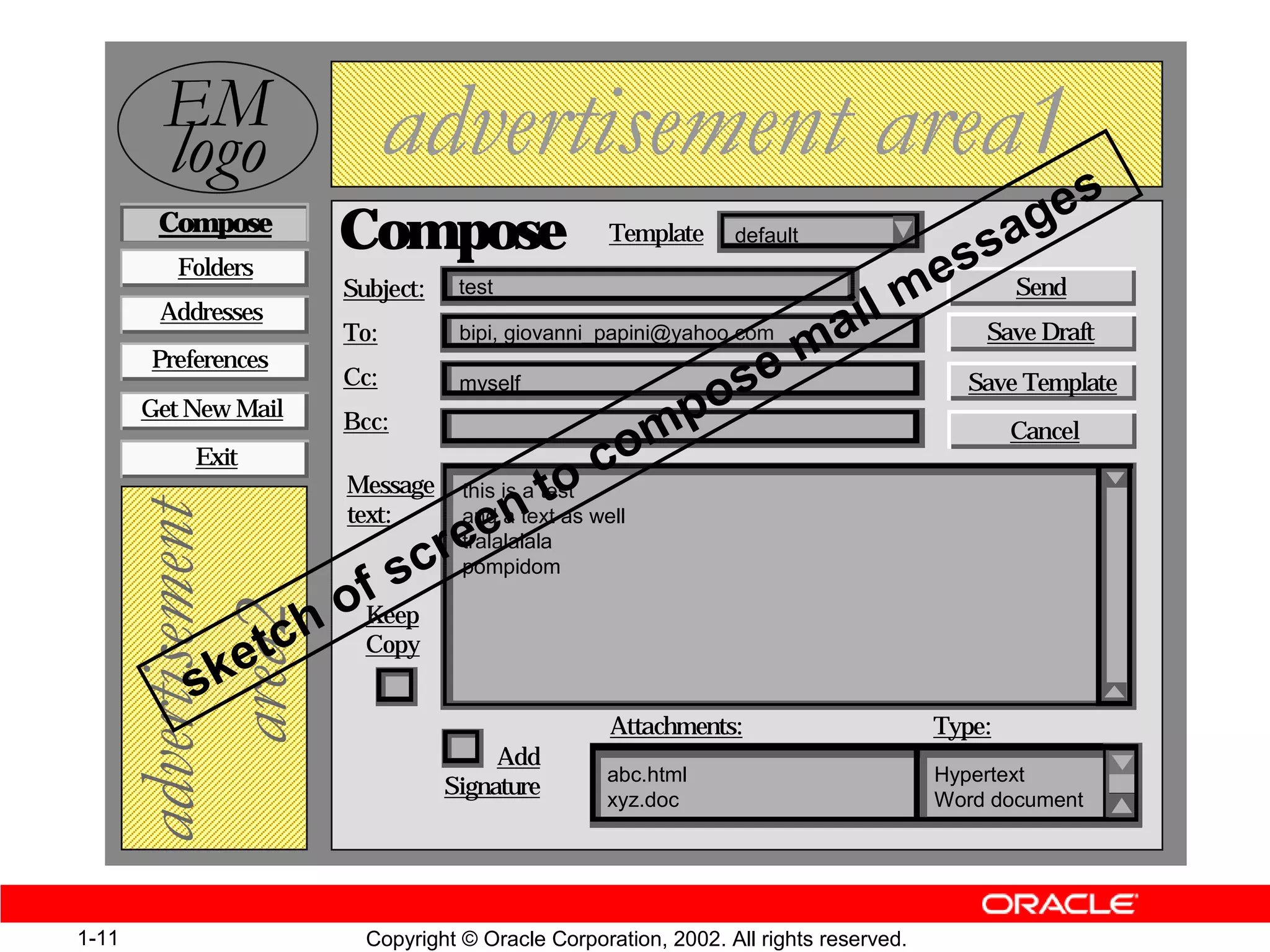 (0
         ORJR                 DGYHUWLVHPHQW DUHD s
        Compose
                        Compose                     Template                                   a ge
                                                                                    ss Send
                                                                 default


                                                                                  me
          Folders
                        Subject:    test
        Addresses
                        To:         bipi, giovanni_papini@yahoo.com   a il                 Save Draft
       Preferences
                                                                    em
                                                           os
                        Cc:         myself                                               Save Template

                                                        mp
       Get New Mail
                        Bcc:                                                                   Cancel
                                                      o
                                                 oc
           Exit
                        Message                t
                                    this is a test
                                      en
   DGYHUWLVHPHQW



                        text:       and a text as well
                                   re
                                    tralalalala

                          f sc      pompidom


                      h oKeep
      DUHD



                    tc Copy
           s ke
                                                    Attachments:                       Type:
                                        Add
                                                   abc.html                            Hypertext
                                   Signature
                                                   xyz.doc                             Word document




1-11                      Copyright © Oracle Corporation, 2002. All rights reserved.
 