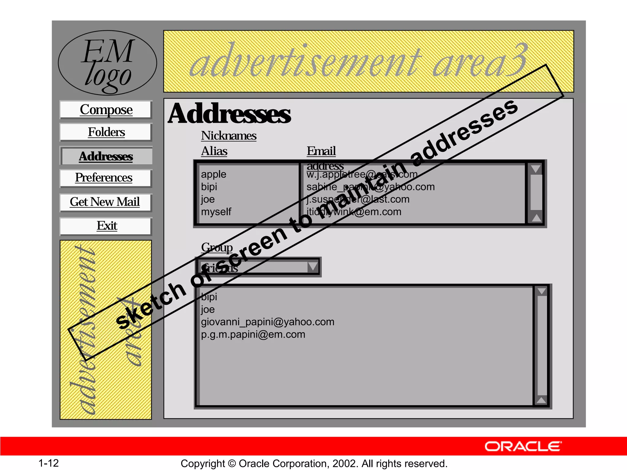 (0
         ORJR               DGYHUWLVHPHQW DUHD
        Compose
                       Addresses                                                       s es
          Folders              Nicknames
                                                                                  dr es
                               Alias                  Email
                                                                                d
                                                                        na
        Addresses
                                                      address
       Preferences             apple
                                                                     ai
                                                      w.j.appletree@cats.com

                                                          int
                               bipi                   sabine_papini @yahoo.com

                                                       ma
       Get New Mail            joe                    j.suspender@last.com
                               myself                 jtiddlywink@em.com
                                                     o
                                               nt
           Exit
                                             e
                                   cre
                               Group
   DGYHUWLVHPHQW



                              fs
                             friends

                           ho
                    e tc
                             bipi
      DUHD



                               joe
                  sk           giovanni_papini@yahoo.com
                               p.g.m.papini@em.com




1-12                       Copyright © Oracle Corporation, 2002. All rights reserved.
 