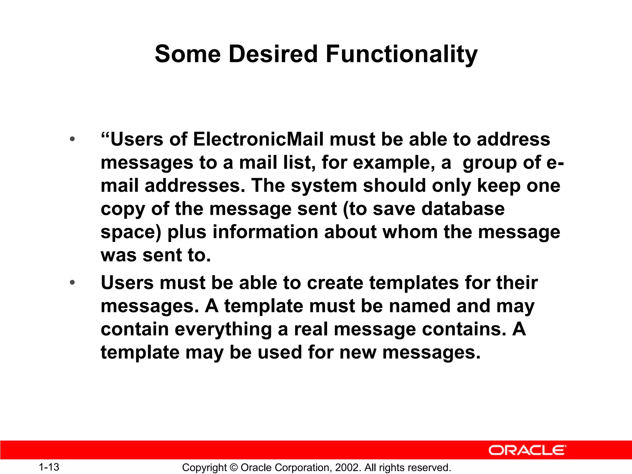 Some Desired Functionality


       •   “Users of ElectronicMail must be able to address
           messages to a mail list, for example, a group of e-
           mail addresses. The system should only keep one
           copy of the message sent (to save database
           space) plus information about whom the message
           was sent to.
       •   Users must be able to create templates for their
           messages. A template must be named and may
           contain everything a real message contains. A
           template may be used for new messages.




1-13               Copyright © Oracle Corporation, 2002. All rights reserved.
 