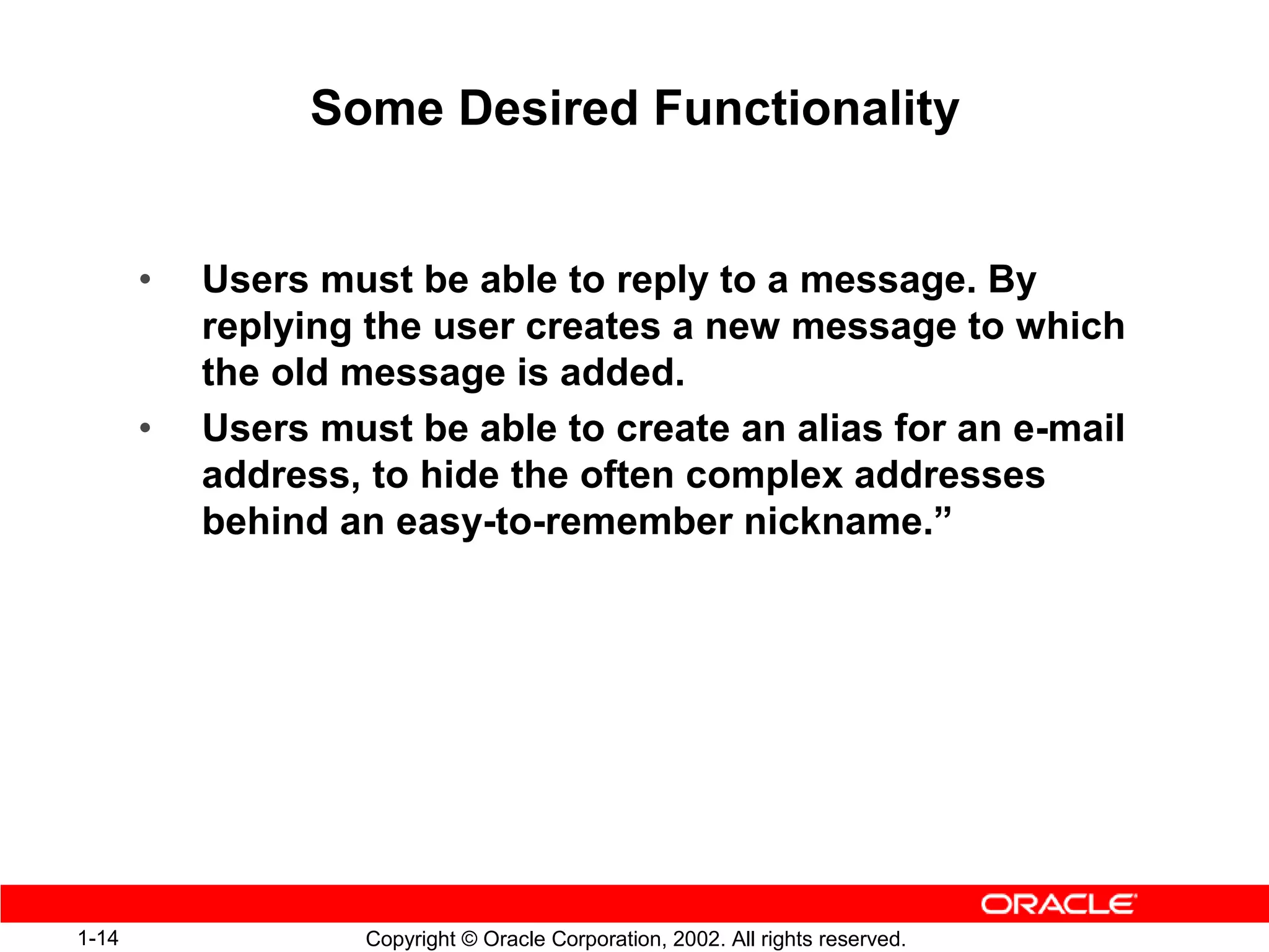Some Desired Functionality


       •   Users must be able to reply to a message. By
           replying the user creates a new message to which
           the old message is added.
       •   Users must be able to create an alias for an e-mail
           address, to hide the often complex addresses
           behind an easy-to-remember nickname.”




1-14                Copyright © Oracle Corporation, 2002. All rights reserved.
 