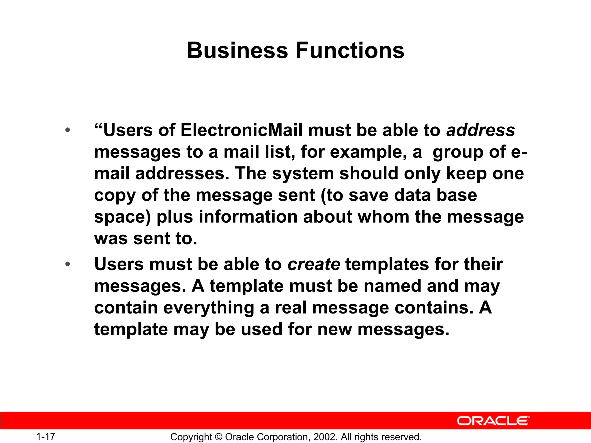 Business Functions


       •   “Users of ElectronicMail must be able to address
           messages to a mail list, for example, a group of e-
           mail addresses. The system should only keep one
           copy of the message sent (to save data base
           space) plus information about whom the message
           was sent to.
       •   Users must be able to create templates for their
           messages. A template must be named and may
           contain everything a real message contains. A
           template may be used for new messages.




1-17               Copyright © Oracle Corporation, 2002. All rights reserved.
 