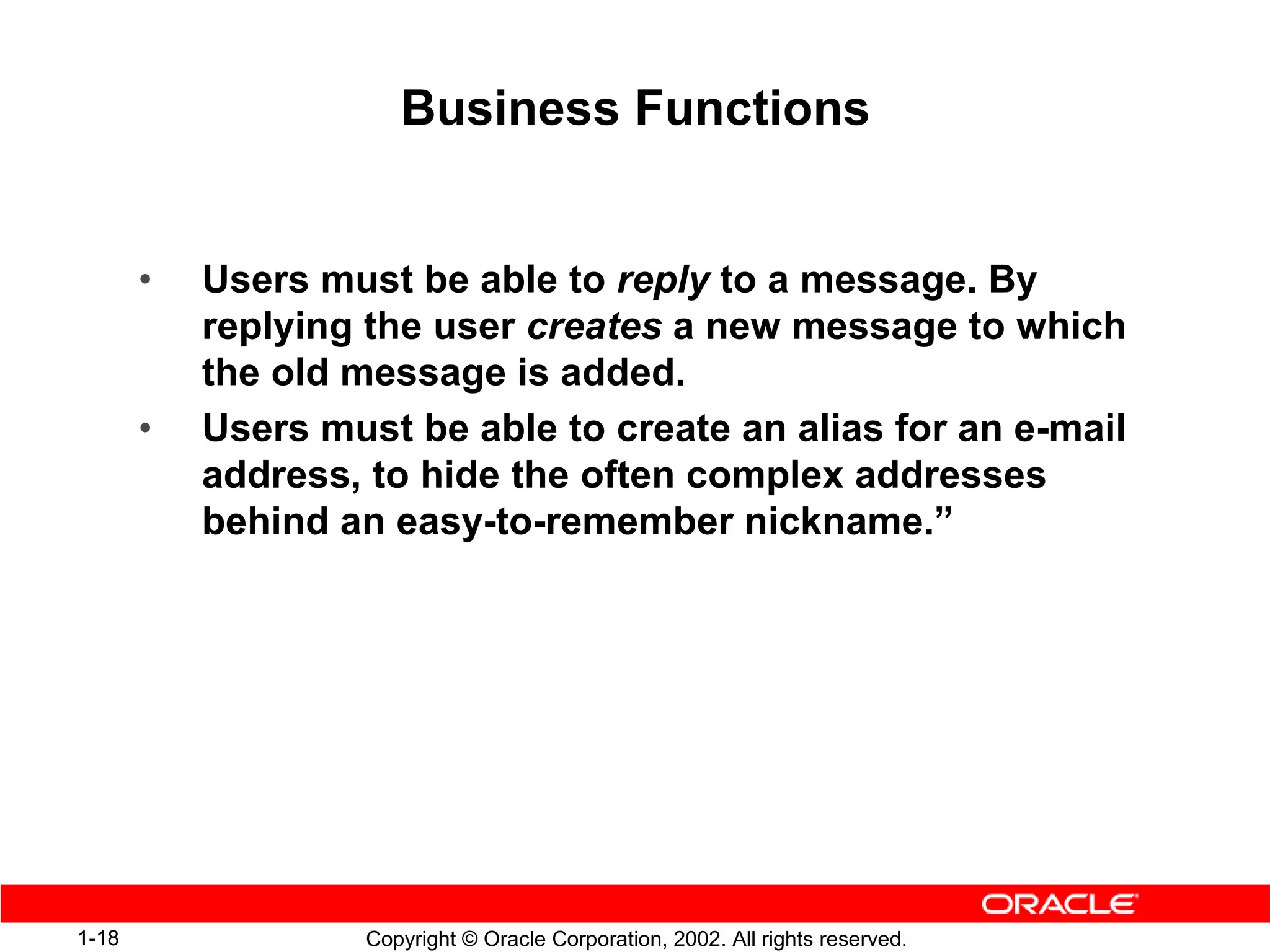 Business Functions


       •   Users must be able to reply to a message. By
           replying the user creates a new message to which
           the old message is added.
       •   Users must be able to create an alias for an e-mail
           address, to hide the often complex addresses
           behind an easy-to-remember nickname.”




1-18                Copyright © Oracle Corporation, 2002. All rights reserved.
 