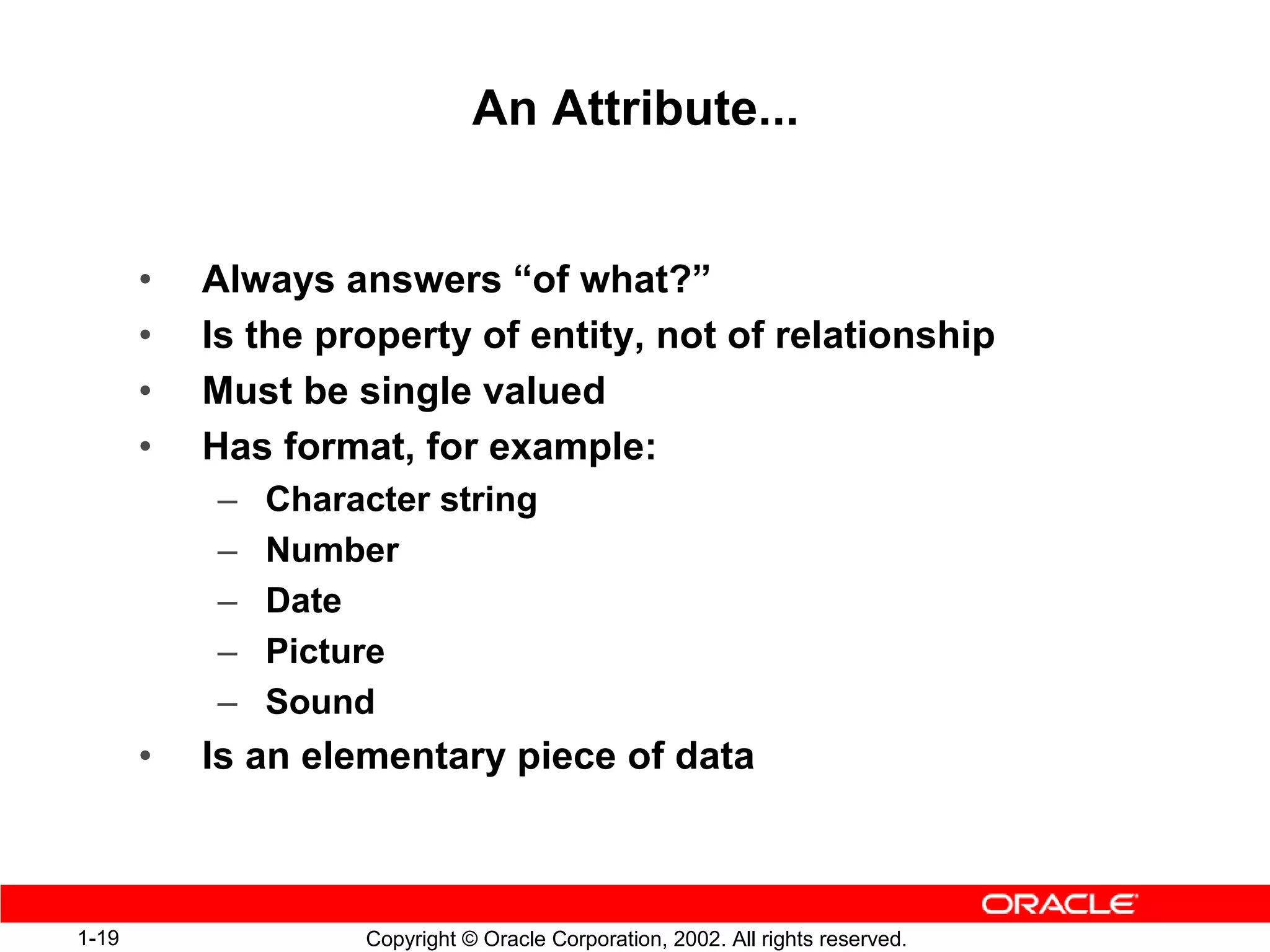 An Attribute...


       •   Always answers “of what?”
       •   Is the property of entity, not of relationship
       •   Must be single valued
       •   Has format, for example:
           –   Character string
           –   Number
           –   Date
           –   Picture
           –   Sound
       •   Is an elementary piece of data



1-19                Copyright © Oracle Corporation, 2002. All rights reserved.
 