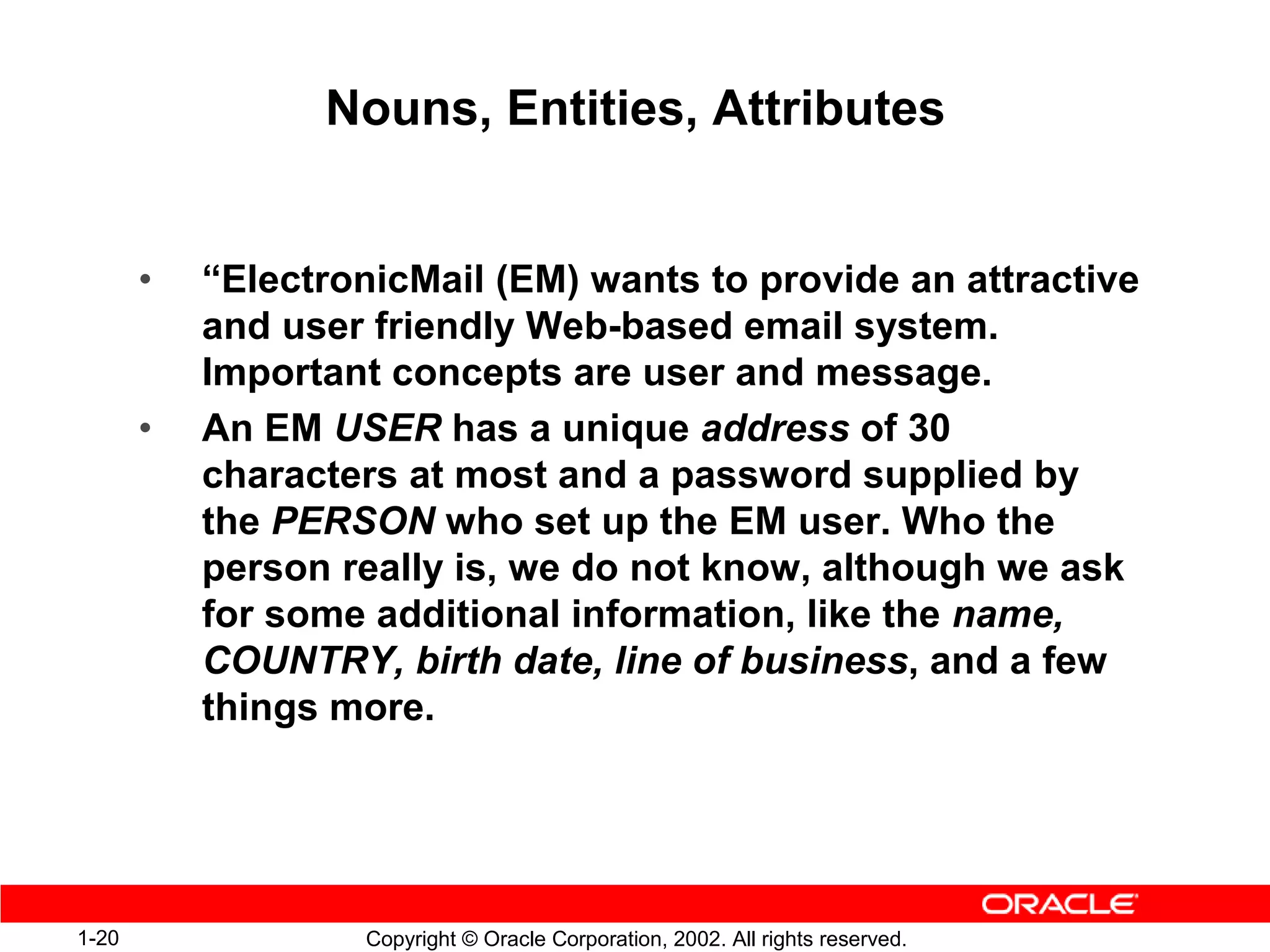 Nouns, Entities, Attributes


       •   “ElectronicMail (EM) wants to provide an attractive
           and user friendly Web-based email system.
           Important concepts are user and message.
       •   An EM USER has a unique address of 30
           characters at most and a password supplied by
           the PERSON who set up the EM user. Who the
           person really is, we do not know, although we ask
           for some additional information, like the name,
           COUNTRY, birth date, line of business, and a few
           things more.




1-20               Copyright © Oracle Corporation, 2002. All rights reserved.
 