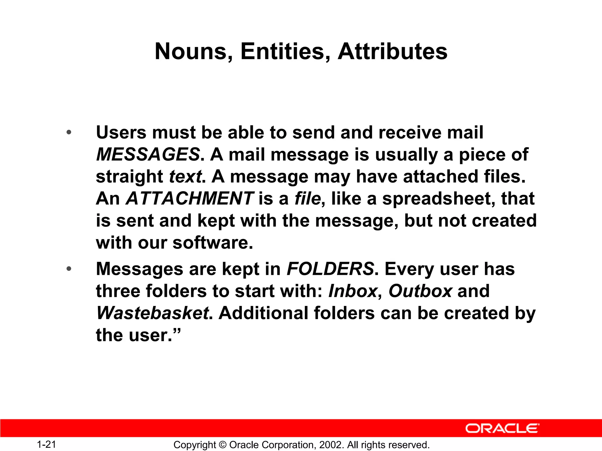 Nouns, Entities, Attributes


       •   Users must be able to send and receive mail
           MESSAGES. A mail message is usually a piece of
           straight text. A message may have attached files.
           An ATTACHMENT is a file, like a spreadsheet, that
           is sent and kept with the message, but not created
           with our software.
       •   Messages are kept in FOLDERS. Every user has
           three folders to start with: Inbox, Outbox and
           Wastebasket. Additional folders can be created by
           the user.”




1-21               Copyright © Oracle Corporation, 2002. All rights reserved.
 