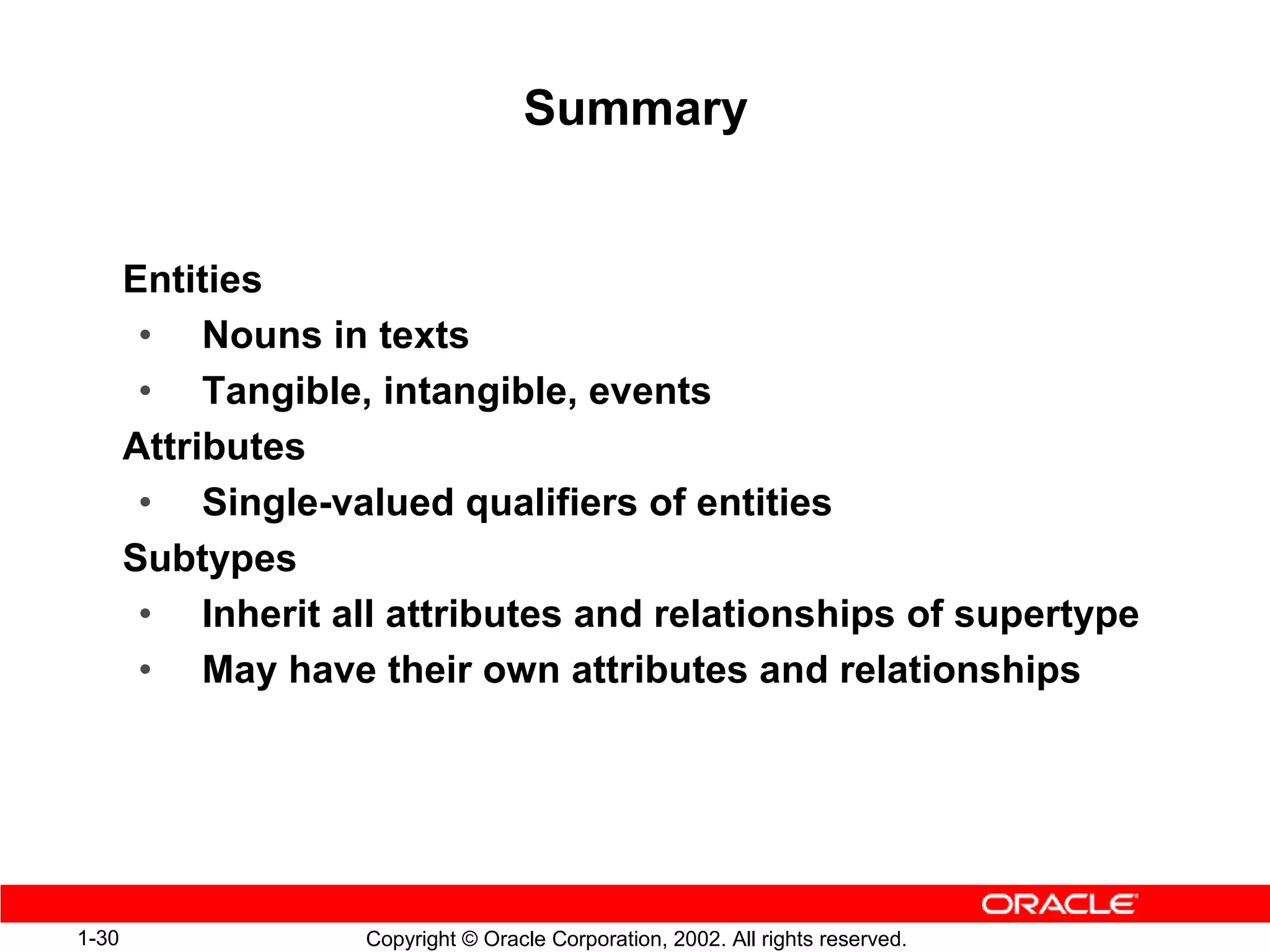 Summary


       Entities
        • Nouns in texts
        • Tangible, intangible, events
       Attributes
        • Single-valued qualifiers of entities
       Subtypes
        • Inherit all attributes and relationships of supertype
        • May have their own attributes and relationships




1-30                Copyright © Oracle Corporation, 2002. All rights reserved.
 