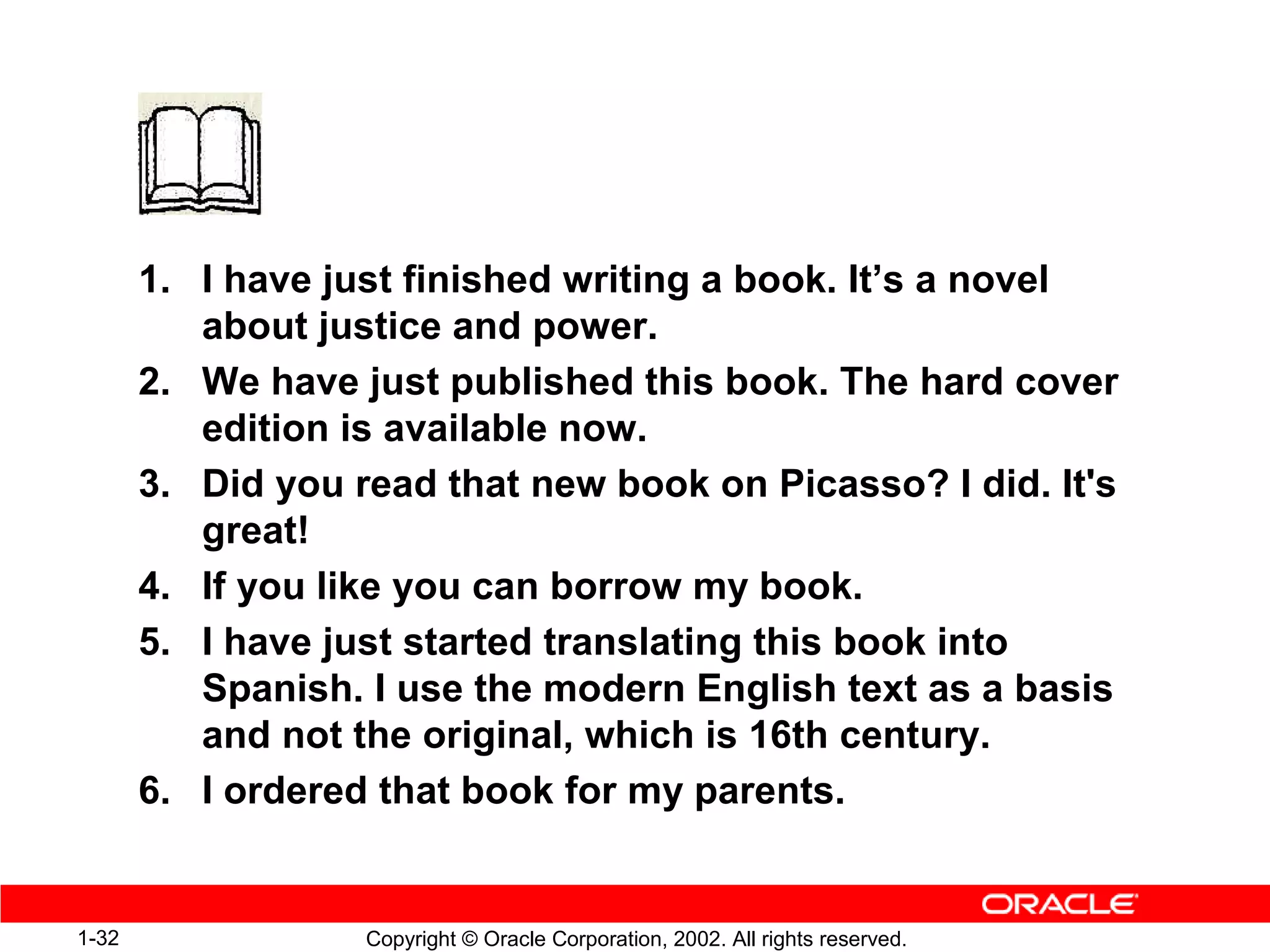1. I have just finished writing a book. It’s a novel
          about justice and power.
       2. We have just published this book. The hard cover
          edition is available now.
       3. Did you read that new book on Picasso? I did. It's
          great!
       4. If you like you can borrow my book.
       5. I have just started translating this book into
          Spanish. I use the modern English text as a basis
          and not the original, which is 16th century.
       6. I ordered that book for my parents.


1-32               Copyright © Oracle Corporation, 2002. All rights reserved.
 