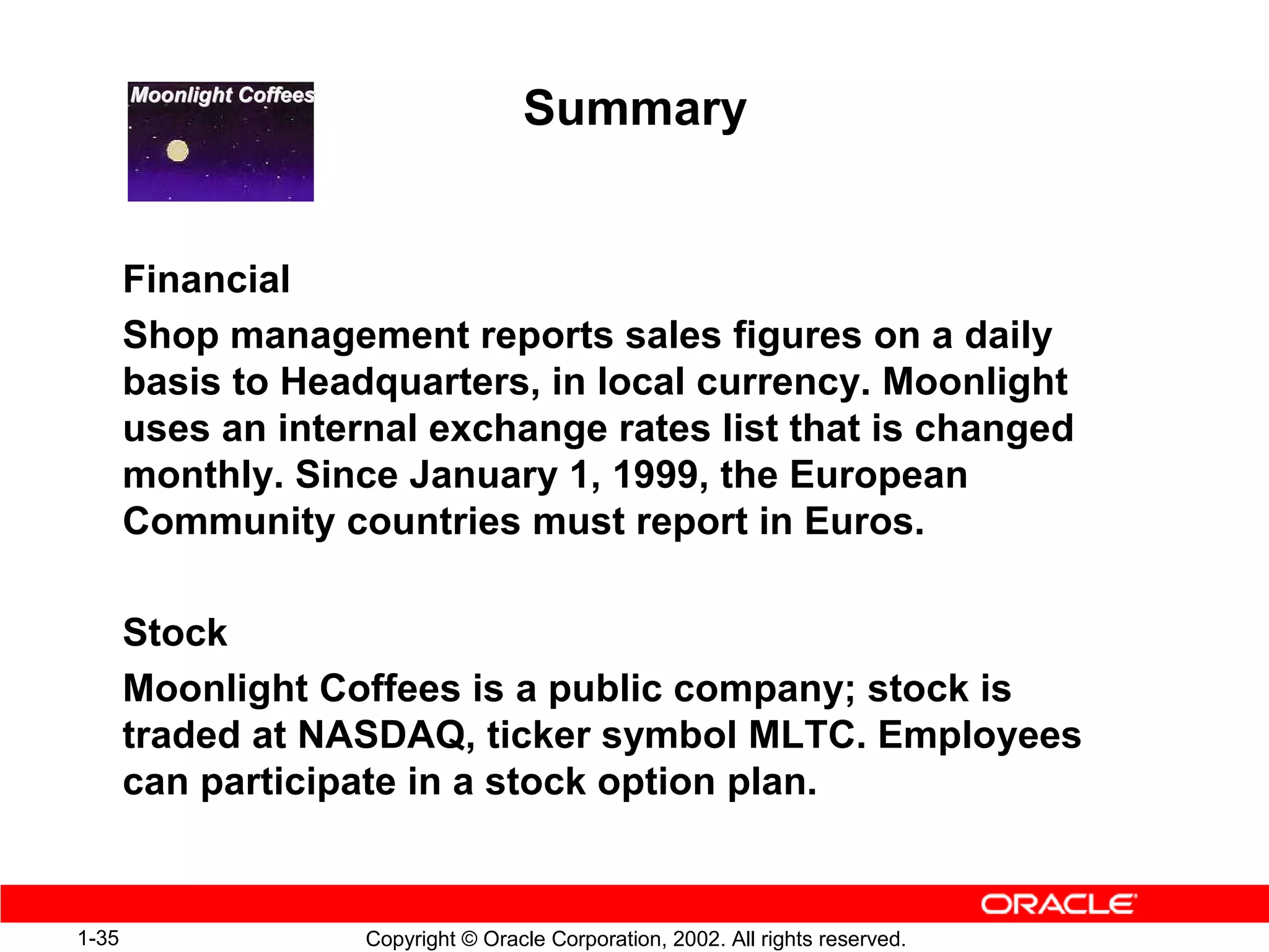 Moonlight Coffees
                                           Summary


       Financial
       Shop management reports sales figures on a daily
       basis to Headquarters, in local currency. Moonlight
       uses an internal exchange rates list that is changed
       monthly. Since January 1, 1999, the European
       Community countries must report in Euros.

       Stock
       Moonlight Coffees is a public company; stock is
       traded at NASDAQ, ticker symbol MLTC. Employees
       can participate in a stock option plan.


1-35                       Copyright © Oracle Corporation, 2002. All rights reserved.
 