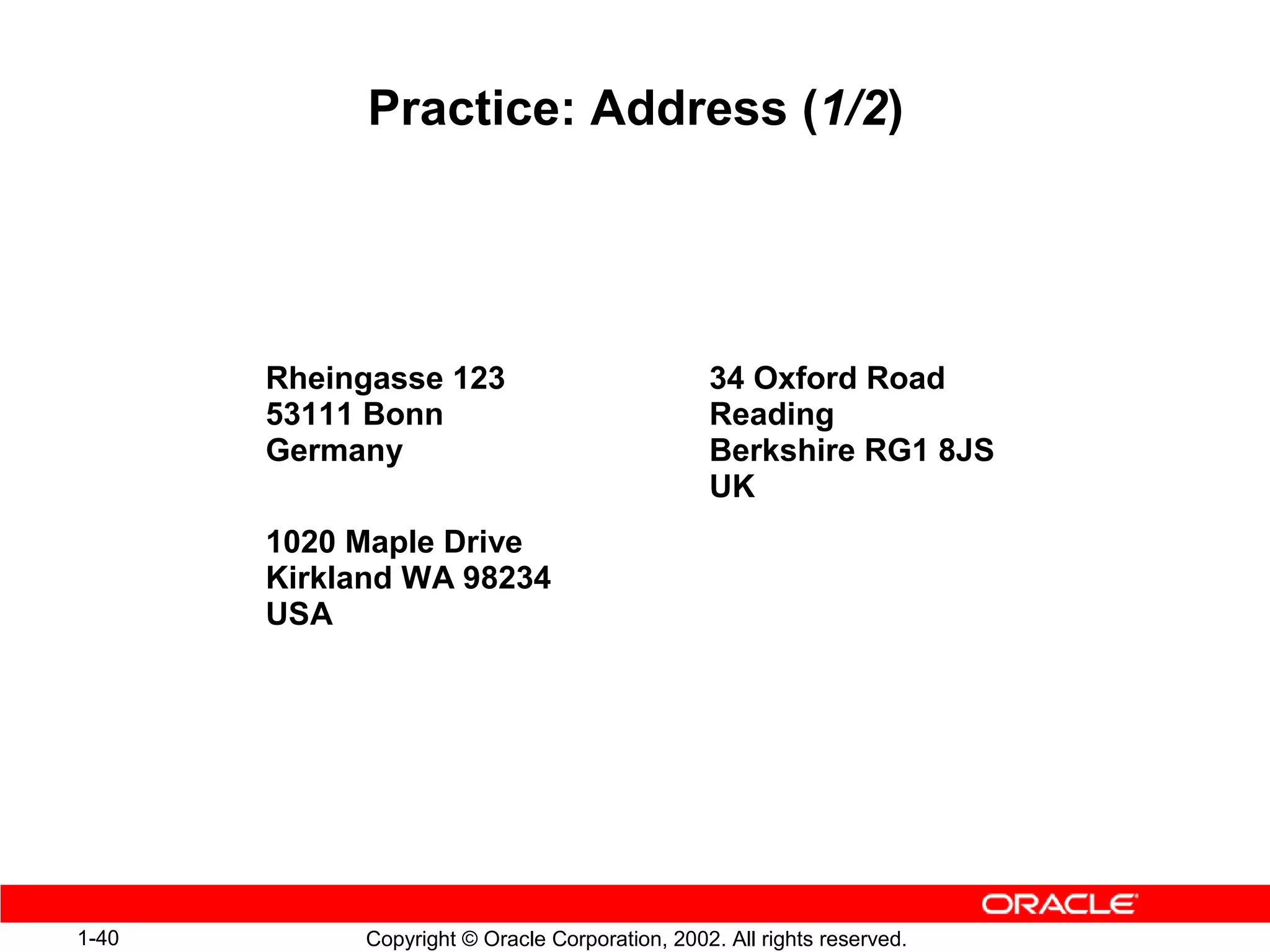 Practice: Address (1/2)




       Rheingasse 123                           34 Oxford Road
       53111 Bonn                               Reading
       Germany                                  Berkshire RG1 8JS
                                                UK
       1020 Maple Drive
       Kirkland WA 98234
       USA




1-40        Copyright © Oracle Corporation, 2002. All rights reserved.
 
