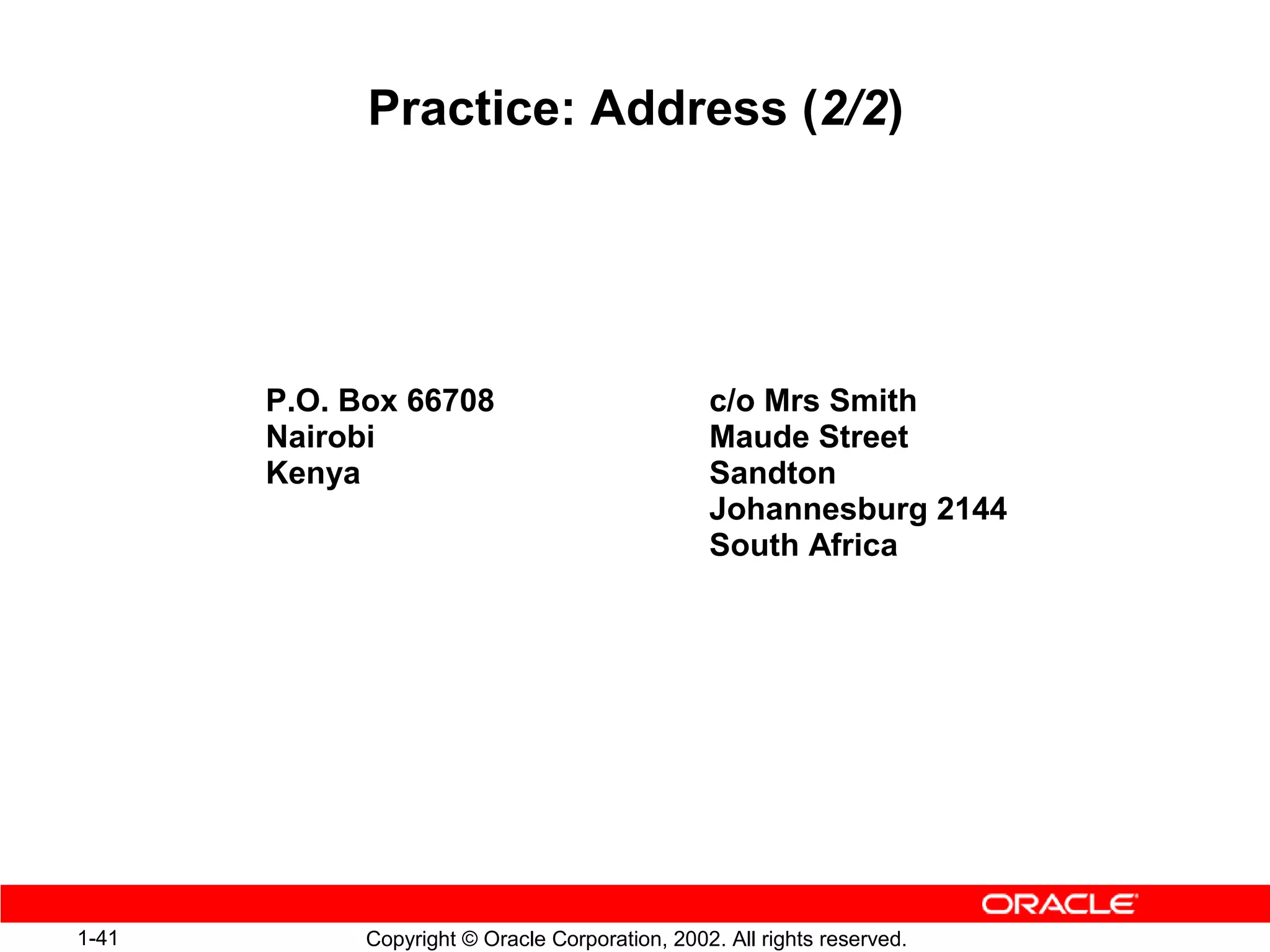 Practice: Address (2/2)




       P.O. Box 66708                            c/o Mrs Smith
       Nairobi                                   Maude Street
       Kenya                                     Sandton
                                                 Johannesburg 2144
                                                 South Africa




1-41         Copyright © Oracle Corporation, 2002. All rights reserved.
 