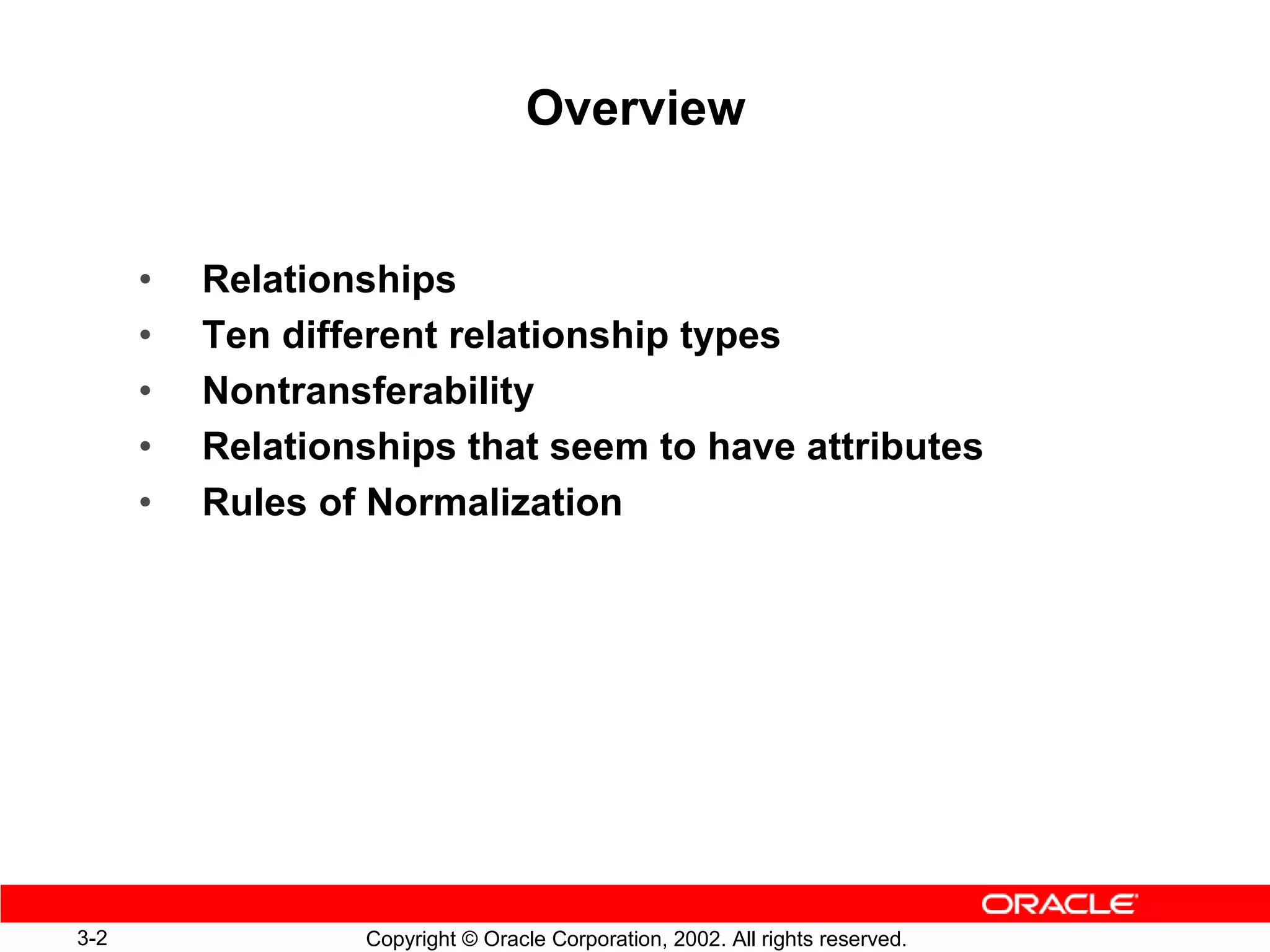 Overview


      •   Relationships
      •   Ten different relationship types
      •   Nontransferability
      •   Relationships that seem to have attributes
      •   Rules of Normalization




3-2               Copyright © Oracle Corporation, 2002. All rights reserved.
 