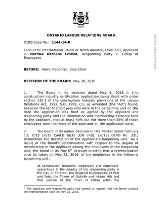 ONTARIO LABOUR RELATIONS BOARD
OLRB Case No.: 1144-14-R
Labourers' International Union of North America, Local 183, Applicant
v. Normac Kitchens Limited, Responding Party v. Group of
Employees
BEFORE: Harry Freedman, Vice-Chair
DECISION OF THE BOARD: May 30, 2016
1. The Board in its decision dated May 6, 2016 in this
construction industry certification application being dealt with under
section 128.1 of the construction industry provisions of the Labour
Relations Act, 1995, S.O. 1995, c.1, as amended (the “Act”) found,
based on the list of employees who were in the bargaining unit on the
date the application was filed as agreed by the applicant and
responding party and the information and membership evidence filed
by the applicant, that at least 40% but not more than 55% of those
employees were members of the applicant on the application date.
2. The Board in its earlier decision in this matter dated February
13, 2015 (2015 CanLII 6632 (ON LRB); [2015] OLRD No. 331)
determined the description of the appropriate bargaining unit. As a
result of the Board’s determination with respect to the degree of
membership in the applicant among the employees in the bargaining
unit, the Board in its May 6th
decision directed that a representation
vote be taken on May 25, 20161
of the employees in the following
bargaining unit:
all construction labourers, carpenters and carpenters’
apprentices in the employ of the responding party in
the City of Toronto, the Regional Municipalities of Peel
and York, the Towns of Oakville and Halton Hills and
that portion of the Town of Milton within the
1
The applicant and responding party had agreed to request that the Board conduct
the representation vote on May 25, 2016.
2016CanLII32882(ONLRB)
 