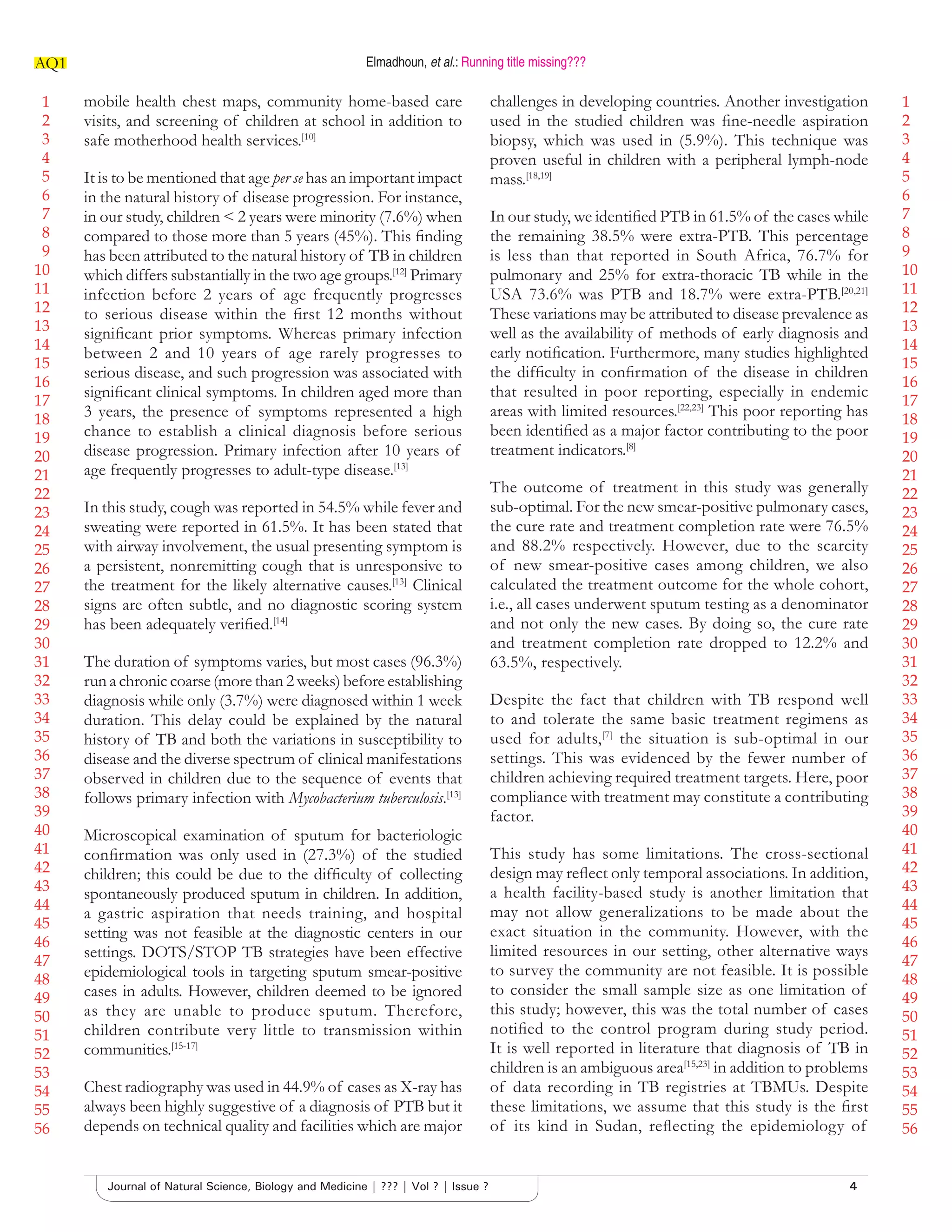 1
2
3
4
5
6
7
8
9
10
11
12
13
14
15
16
17
18
19
20
21
22
23
24
25
26
27
28
29
30
31
32
33
34
35
36
37
38
39
40
41
42
43
44
45
46
47
48
49
50
51
52
53
54
55
56
1
2
3
4
5
6
7
8
9
10
11
12
13
14
15
16
17
18
19
20
21
22
23
24
25
26
27
28
29
30
31
32
33
34
35
36
37
38
39
40
41
42
43
44
45
46
47
48
49
50
51
52
53
54
55
56
Elmadhoun, et al.: Running title missing???AQ1
4Journal of Natural Science, Biology and Medicine | ??? | Vol ? | Issue ?
mobile health chest maps, community home-based care
visits, and screening of children at school in addition to
safe motherhood health services.[10]
It is to be mentioned that age per se has an important impact
in the natural history of disease progression. For instance,
in our study, children < 2 years were minority (7.6%) when
compared to those more than 5 years (45%). This ﬁnding
has been attributed to the natural history of TB in children
which differs substantially in the two age groups.[12]
Primary
infection before 2 years of age frequently progresses
to serious disease within the ﬁrst 12 months without
signiﬁcant prior symptoms. Whereas primary infection
between 2 and 10 years of age rarely progresses to
serious disease, and such progression was associated with
signiﬁcant clinical symptoms. In children aged more than
3 years, the presence of symptoms represented a high
chance to establish a clinical diagnosis before serious
disease progression. Primary infection after 10 years of
age frequently progresses to adult-type disease.[13]
In this study, cough was reported in 54.5% while fever and
sweating were reported in 61.5%. It has been stated that
with airway involvement, the usual presenting symptom is
a persistent, nonremitting cough that is unresponsive to
the treatment for the likely alternative causes.[13]
Clinical
signs are often subtle, and no diagnostic scoring system
has been adequately veriﬁed.[14]
The duration of symptoms varies, but most cases (96.3%)
run a chronic coarse (more than 2 weeks) before establishing
diagnosis while only (3.7%) were diagnosed within 1 week
duration. This delay could be explained by the natural
history of TB and both the variations in susceptibility to
disease and the diverse spectrum of clinical manifestations
observed in children due to the sequence of events that
follows primary infection with Mycobacterium tuberculosis.[13]
Microscopical examination of sputum for bacteriologic
conﬁrmation was only used in (27.3%) of the studied
children; this could be due to the difﬁculty of collecting
spontaneously produced sputum in children. In addition,
a gastric aspiration that needs training, and hospital
setting was not feasible at the diagnostic centers in our
settings. DOTS/STOP TB strategies have been effective
epidemiological tools in targeting sputum smear-positive
cases in adults. However, children deemed to be ignored
as they are unable to produce sputum. Therefore,
children contribute very little to transmission within
communities.[15-17]
Chest radiography was used in 44.9% of cases as X-ray has
always been highly suggestive of a diagnosis of PTB but it
depends on technical quality and facilities which are major
challenges in developing countries. Another investigation
used in the studied children was ﬁne-needle aspiration
biopsy, which was used in (5.9%). This technique was
proven useful in children with a peripheral lymph-node
mass.[18,19]
In our study, we identiﬁed PTB in 61.5% of the cases while
the remaining 38.5% were extra-PTB. This percentage
is less than that reported in South Africa, 76.7% for
pulmonary and 25% for extra-thoracic TB while in the
USA 73.6% was PTB and 18.7% were extra-PTB.[20,21]
These variations may be attributed to disease prevalence as
well as the availability of methods of early diagnosis and
early notiﬁcation. Furthermore, many studies highlighted
the difﬁculty in conﬁrmation of the disease in children
that resulted in poor reporting, especially in endemic
areas with limited resources.[22,23]
This poor reporting has
been identiﬁed as a major factor contributing to the poor
treatment indicators.[8]
The outcome of treatment in this study was generally
sub-optimal. For the new smear-positive pulmonary cases,
the cure rate and treatment completion rate were 76.5%
and 88.2% respectively. However, due to the scarcity
of new smear-positive cases among children, we also
calculated the treatment outcome for the whole cohort,
i.e., all cases underwent sputum testing as a denominator
and not only the new cases. By doing so, the cure rate
and treatment completion rate dropped to 12.2% and
63.5%, respectively.
Despite the fact that children with TB respond well
to and tolerate the same basic treatment regimens as
used for adults,[7]
the situation is sub-optimal in our
settings. This was evidenced by the fewer number of
children achieving required treatment targets. Here, poor
compliance with treatment may constitute a contributing
factor.
This study has some limitations. The cross-sectional
design may reﬂect only temporal associations. In addition,
a health facility-based study is another limitation that
may not allow generalizations to be made about the
exact situation in the community. However, with the
limited resources in our setting, other alternative ways
to survey the community are not feasible. It is possible
to consider the small sample size as one limitation of
this study; however, this was the total number of cases
notiﬁed to the control program during study period.
It is well reported in literature that diagnosis of TB in
children is an ambiguous area[15,23]
in addition to problems
of data recording in TB registries at TBMUs. Despite
these limitations, we assume that this study is the ﬁrst
of its kind in Sudan, reﬂecting the epidemiology of
 