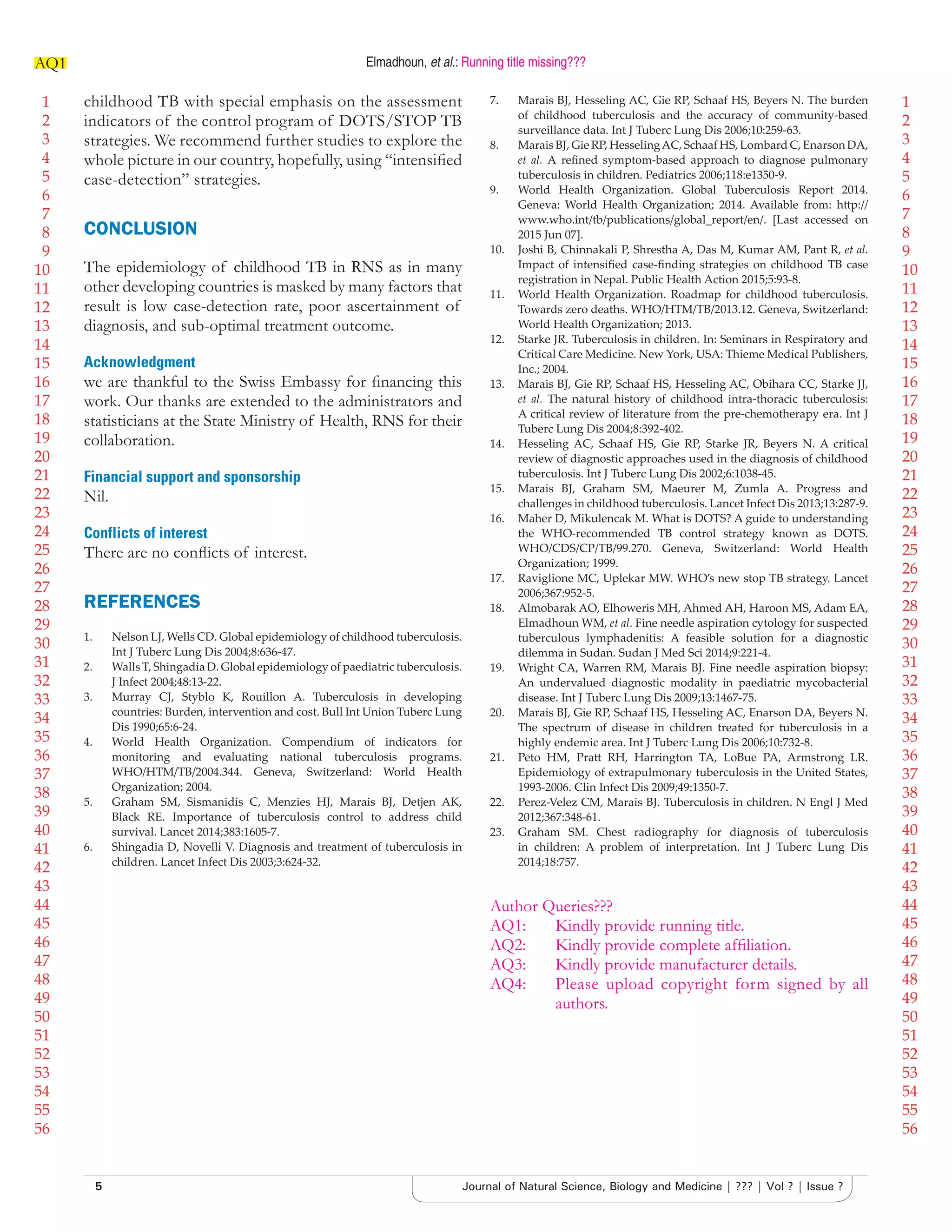 1
2
3
4
5
6
7
8
9
10
11
12
13
14
15
16
17
18
19
20
21
22
23
24
25
26
27
28
29
30
31
32
33
34
35
36
37
38
39
40
41
42
43
44
45
46
47
48
49
50
51
52
53
54
55
56
1
2
3
4
5
6
7
8
9
10
11
12
13
14
15
16
17
18
19
20
21
22
23
24
25
26
27
28
29
30
31
32
33
34
35
36
37
38
39
40
41
42
43
44
45
46
47
48
49
50
51
52
53
54
55
56
Elmadhoun, et al.: Running title missing???AQ1
5 Journal of Natural Science, Biology and Medicine | ??? | Vol ? | Issue ?
childhood TB with special emphasis on the assessment
indicators of the control program of DOTS/STOP TB
strategies. We recommend further studies to explore the
whole picture in our country, hopefully, using “intensiﬁed
case-detection” strategies.
CONCLUSION
The epidemiology of childhood TB in RNS as in many
other developing countries is masked by many factors that
result is low case-detection rate, poor ascertainment of
diagnosis, and sub-optimal treatment outcome.
Acknowledgment
we are thankful to the Swiss Embassy for ﬁnancing this
work. Our thanks are extended to the administrators and
statisticians at the State Ministry of Health, RNS for their
collaboration.
Financial support and sponsorship
Nil.
Conflicts of interest
There are no conﬂicts of interest.
REFERENCES
1. Nelson LJ, Wells CD. Global epidemiology of childhood tuberculosis.
Int J Tuberc Lung Dis 2004;8:636-47.
2. Walls T, Shingadia D. Global epidemiology of paediatric tuberculosis.
J Infect 2004;48:13-22.
3. Murray CJ, Styblo K, Rouillon A. Tuberculosis in developing
countries: Burden, intervention and cost. Bull Int Union Tuberc Lung
Dis 1990;65:6-24.
4. World Health Organization. Compendium of indicators for
monitoring and evaluating national tuberculosis programs.
WHO/HTM/TB/2004.344. Geneva, Switzerland: World Health
Organization; 2004.
5. Graham SM, Sismanidis C, Menzies HJ, Marais BJ, Detjen AK,
Black RE. Importance of tuberculosis control to address child
survival. Lancet 2014;383:1605-7.
6. Shingadia D, Novelli V. Diagnosis and treatment of tuberculosis in
children. Lancet Infect Dis 2003;3:624-32.
7. Marais BJ, Hesseling AC, Gie RP, Schaaf HS, Beyers N. The burden
of childhood tuberculosis and the accuracy of community-based
surveillance data. Int J Tuberc Lung Dis 2006;10:259-63.
8. Marais BJ, Gie RP, HesselingAC, Schaaf HS, Lombard C, Enarson DA,
et al. A reﬁned symptom-based approach to diagnose pulmonary
tuberculosis in children. Pediatrics 2006;118:e1350-9.
9. World Health Organization. Global Tuberculosis Report 2014.
Geneva: World Health Organization; 2014. Available from: h p://
www.who.int/tb/publications/global_report/en/. [Last accessed on
2015 Jun 07].
10. Joshi B, Chinnakali P, Shrestha A, Das M, Kumar AM, Pant R, et al.
Impact of intensiﬁed case-ﬁnding strategies on childhood TB case
registration in Nepal. Public Health Action 2015;5:93-8.
11. World Health Organization. Roadmap for childhood tuberculosis.
Towards zero deaths. WHO/HTM/TB/2013.12. Geneva, Switzerland:
World Health Organization; 2013.
12. Starke JR. Tuberculosis in children. In: Seminars in Respiratory and
Critical Care Medicine. New York, USA: Thieme Medical Publishers,
Inc.; 2004.
13. Marais BJ, Gie RP, Schaaf HS, Hesseling AC, Obihara CC, Starke JJ,
et al. The natural history of childhood intra-thoracic tuberculosis:
A critical review of literature from the pre-chemotherapy era. Int J
Tuberc Lung Dis 2004;8:392-402.
14. Hesseling AC, Schaaf HS, Gie RP, Starke JR, Beyers N. A critical
review of diagnostic approaches used in the diagnosis of childhood
tuberculosis. Int J Tuberc Lung Dis 2002;6:1038-45.
15. Marais BJ, Graham SM, Maeurer M, Zumla A. Progress and
challenges in childhood tuberculosis. Lancet Infect Dis 2013;13:287-9.
16. Maher D, Mikulencak M. What is DOTS? A guide to understanding
the WHO-recommended TB control strategy known as DOTS.
WHO/CDS/CP/TB/99.270. Geneva, Switzerland: World Health
Organization; 1999.
17. Raviglione MC, Uplekar MW. WHO’s new stop TB strategy. Lancet
2006;367:952-5.
18. Almobarak AO, Elhoweris MH, Ahmed AH, Haroon MS, Adam EA,
Elmadhoun WM, et al. Fine needle aspiration cytology for suspected
tuberculous lymphadenitis: A feasible solution for a diagnostic
dilemma in Sudan. Sudan J Med Sci 2014;9:221-4.
19. Wright CA, Warren RM, Marais BJ. Fine needle aspiration biopsy:
An undervalued diagnostic modality in paediatric mycobacterial
disease. Int J Tuberc Lung Dis 2009;13:1467-75.
20. Marais BJ, Gie RP, Schaaf HS, Hesseling AC, Enarson DA, Beyers N.
The spectrum of disease in children treated for tuberculosis in a
highly endemic area. Int J Tuberc Lung Dis 2006;10:732-8.
21. Peto HM, Pra RH, Harrington TA, LoBue PA, Armstrong LR.
Epidemiology of extrapulmonary tuberculosis in the United States,
1993-2006. Clin Infect Dis 2009;49:1350-7.
22. Perez-Velez CM, Marais BJ. Tuberculosis in children. N Engl J Med
2012;367:348-61.
23. Graham SM. Chest radiography for diagnosis of tuberculosis
in children: A problem of interpretation. Int J Tuberc Lung Dis
2014;18:757.
Author Queries???
AQ1: Kindly provide running title.
AQ2: Kindly provide complete afﬁliation.
AQ3: Kindly provide manufacturer details.
AQ4: Please upload copyright form signed by all
authors.
 