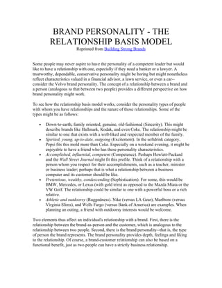 BRAND PERSONALITY - THE
          RELATIONSHIP BASIS MODEL
                         Reprinted from Building Strong Brands


Some people may never aspire to have the personality of a competent leader but would
like to have a relationship with one, especially if they need a banker or a lawyer. A
trustworthy, dependable, conservative personality might be boring but might nonetheless
reflect characteristics valued in a financial advisor, a lawn service, or even a car--
consider the Volvo brand personality. The concept of a relationship between a brand and
a person (analogous to that between two people) provides a different perspective on how
brand personality might work.

To see how the relationship basis model works, consider the personality types of people
with whom you have relationships and the nature of those relationships. Some of the
types might be as follows:

   •   Down-to-earth, family oriented, genuine, old-fashioned (Sincerity). This might
       describe brands like Hallmark, Kodak, and even Coke. The relationship might be
       similar to one that exists with a well-liked and respected member of the family.
   •   Spirited, young, up-to-date, outgoing (Excitement). In the softdrink category,
       Pepsi fits this mold more than Coke. Especially on a weekend evening, it might be
       enjoyable to have a friend who has these personality characteristics.
   •   Accomplished, influential, competent (Competence). Perhaps Hewlett-Packard
       and the Wall Street Journal might fit this profile. Think of a relationship with a
       person whom you respect for their accomplishments, such as a teacher, minister
       or business leader; perhaps that is what a relationship between a business
       computer and its customer should be like.
   •   Pretentious, wealthy, condescending (Sophistication). For some, this would be
       BMW, Mercedes, or Lexus (with gold trim) as opposed to the Mazda Miata or the
       VW Golf. The relationship could be similar to one with a powerful boss or a rich
       relative.
   •   Athletic and outdoorsy (Ruggedness). Nike (versus LA Gear), Marlboro (versus
       Virginia Slims), and Wells Fargo (versus Bank of America) are examples. When
       planning an outing, a friend with outdoorsy interests would be welcome.

Two elements thus affect an individual's relationship with a brand. First, there is the
relationship between the brand-as-person and the customer, which is analogous to the
relationship between two people. Second, there is the brand personality--that is, the type
of person the brand represents. The brand personality provides depth, feelings and liking
to the relationship. Of course, a brand-customer relationship can also be based on a
functional benefit, just as two people can have a strictly business relationship.
 