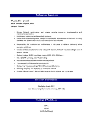 Professional Experience
4th
June, 2012 – present
Baud Telecom, Gurgoan, India
Network Engineer
 Monitor Network performance and provide security measures, troubleshooting and
maintenance as needed.
 Assist users to diagnose and solve their problems.
 Design and implement systems, network configurations, and network architecture, including
hardware and software technology, and integration of technologies.
 Responsibility for operation and maintenance of backbone IP Network regarding actual
operation guidelines.
 Creation and actualization of security policy of IP Network, Network Troubleshooting in case of
Network failures.
 Configuring layer 3 VPN over Cisco routers 2800, 3700, 3800 etc...
 802.1Q VLAN tunneling, Inter VLAN routing
 Provide network solution for different network products
 Troubleshooting of Network hardware devices.
 Configuring, Troubleshooting of CISCO Routers and Switches.
 Planning, designing and deploying of whole core network
 Directed full spectrum of LAN and WAN projects at both physical and logical layer
Education & Certification
Bachelor of Art ▪ 2012
Veer Bahadur singh Purvanchal university, (UP) India
Trainings & Workshops
CCNA
CCNP
CCIE (Self Study)
 