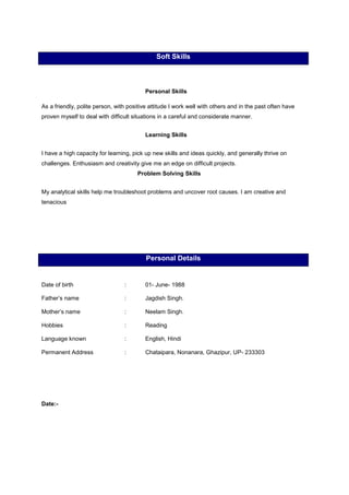 Soft Skills
Personal Skills
As a friendly, polite person, with positive attitude I work well with others and in the past often have
proven myself to deal with difficult situations in a careful and considerate manner.
Learning Skills
I have a high capacity for learning, pick up new skills and ideas quickly, and generally thrive on
challenges. Enthusiasm and creativity give me an edge on difficult projects.
Problem Solving Skills
My analytical skills help me troubleshoot problems and uncover root causes. I am creative and
tenacious
Personal Details
Date of birth : 01- June- 1988
Father’s name : Jagdish Singh.
Mother’s name : Neelam Singh.
Hobbies : Reading
Language known : English, Hindi
Permanent Address : Chataipara, Nonanara, Ghazipur, UP- 233303
Date:-
 