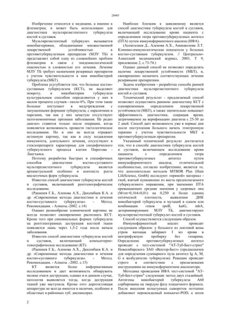 28485
2
Изобретение относится к медицине, а именно к
фтизиатрии, и может быть использовано для
диагностики мультирезистентного туберкулеза
костей и суставов.
Мультирезистентный туберкулез вызывается
микобактериями, обладающими множественной
лекарственной устойчивостью к
противотуберкулезным препаратам (МЛУ ТБ) и
представляет собой одну из сложнейших проблем
фтизиатрии в связи с эпидемиологической
опасностью и сложностью его лечения. Лечение
МЛУ ТБ требует назначения резервных препаратов
с учетом чувствительности к ним микобактерий
туберкулеза (МБТ).
Проблема усугубляется тем, что больные костно-
суставным туберкулезом (КСТ), не выделяют
мокроту, и микобактерии туберкулеза
культуральным способом определяются у них в
малом проценте случаев - около 6%. При этом такие
больные поступают в медучреждения с
запущенными формами туберкулеза, с параличами и
парезами, так как у них зачастую отсутствуют
патогномоничные признаки заболевания. Не редко
диагноз ставится только после операции, когда
появляется возможность провести гистологическое
исследование. Но и оно не всегда отражает
истинную картину, так как в силу подавления
иммунитета, длительного лечения, отсутствуют в
стеклопрепарате характерные для специфического
туберкулезного процесса клетки Пирогова -
Лангханса.
Поэтому разработка быстрых и специфичных
способов диагностики костно-суставного
мультирезистентного туберкулеза является
архиактуальной особенно в контексте роста
внелегочных форм туберкулеза.
Известен способ диагностики туберкулеза костей
и суставов, включающий рентгенографическое
исследование.
(Ракишев Г.Б., Аленова А.Х., Дюсембаев К.А. и
др. «Современные методы диагностики и лечения
костно-суставного туберкулеза». - Метод.
Рекомендации. - Алматы.-2002. c.14)
Однако разнообразие клинической картины не
всегда позволяет своевременно распознать КСТ.
Кроме того при синовиальных формах туберкулеза
на рентгенограммах деструкция костной ткани
появляется лишь через 1,5-2 года после начала
заболевания.
Известен способ диагностики туберкулеза костей
и суставов, включающий компьютерно-
томографическое исследование (КТ).
(Ракишев Г.Б., Аленова А.Х., Дюсембаев К.А. и
др. «Современные методы диагностики и лечения
костно-суставного туберкулеза». - Метод.
Рекомендации. - Алматы .-2002. c.15)
КТ является более информативным
исследованием и дает возможность обнаружить
мелкие очаги деструкции, однако и в данном случае,
патология выявляется тогда, когда деструкция
тканей уже наступила. Кроме того дорогостоящая
аппаратура не всегда имеется в наличии, особенно в
областных и районных туб. диспансерах.
Наиболее близким к заявляемому является
способ диагностики туберкулеза костей и суставов,
включающий исследование крови пациента с
определением титра противотуберкулезных антител
(ПТА) путем иммуноферментного анализа (ИФА).
(Асемгалиев Д., Аленова А.Х., Аманжолова Л.Т.
Клинико-иммунологические показатели у больных
костно-суставным туберкулезом. // Центрально-
Азиатский медицинский журнал, 2003, Т 9,
приложение 2, с.73-74.)
Однако данный способ не позволяет определять
наличие лекарственной устойчивости (МБТ), и,
своевременно назначить соответствующее лечение
резервными препаратами.
Задача изобретения - разработка способа ранней
диагностики мультирезистентного туберкулеза
костей и суставов.
Технический результат - предлагаемый способ
позволяет осуществить раннюю диагностику КСТ с
одновременным определением лекарственной
устойчивости (МБТ), а также значительно повышает
эффективность диагностики, сокращая время,
затрачиваемое на верификацию диагноза с 25-30 до
2 дней. Способ дает возможность уже в первые дни
после поступления больного начать этиотропную
терапию с учетом чувствительности МБТ к
противотуберкулезным препаратам.
Указанный технический результат достигается
тем, что в способе диагностики туберкулеза костей
и суставов, включающем исследование крови
пациента с определением титра
противотуберкулезных антител путем
иммуноферментного анализа, отличительной
особенностью, согласно изобретению, является то,
что дополнительно методом MTBDR Plus (Hain
LifeScience, Gmbh) исследуют «прямой» материал -
гной, взятый пункционно из места предполагаемого
туберкулезного поражения, при значениях ПТА
превышающих средние значения у здоровых лиц
(М±m=0,164±0,01) на 0,250 и более единиц
оптической плотности, выявлении ДНК
микобактерий туберкулеза и мутаций в одном или
комбинации генов rpoB, katG, inhА,
детерминирующих МЛУ ТБ, диагностируют
мультирезистентный туберкулез костей и суставов.
Способ осуществляется следующим образом.
Иммуноферментный анализ проводят
следующим образом: у больного из локтевой вены
утром натощак забирают 3 мл крови в
центрифужную пробирку без гепарина.
Определение противотуберкулезных антител
проводят с тест-системой "АТ-Туб-Бест-стрип"
Новосибирского ЗАО «Вектор-Бест» (предназначен
для определения суммарного пула антител Ig А, М,
G к возбудителю туберкулеза). Реакцию проводят
строго в соответствии с прилагаемыми
инструкциями на иммуноферментном анализаторе.
Методика проведения ИФА тест-системой "АТ-
Туб-Бест-стрип" следующая: метод двух стадийный.
Антигены микобактерий туберкулеза А60
сорбированы на твердую фазу плашечного формата.
После внесения испытуемых сывороток поэтапно
добавляют пероксидазный конъюгат-POD, а затем
 