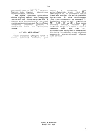 28485
5
осложненный анкилозом. МЛУ ТБ. IV категория.
Состояние после операции - абсцессотомии,
некрэктомии тел L2-3 позвонков.
Таким образом, применение предлагаемого
способа позволило сократить время верификации
диагноза до 2 дней, а ранняя диагностика МЛУ ТБ
позволила сразу назначить больному этиотропное
лечение резервными препаратами, быстро добиться
значительного клинического улучшения, и
соответственно снизить срок стационарного
лечения.
ФОРМУЛА ИЗОБРЕТЕНИЯ
Способ диагностики туберкулеза костей и
суставов, включающий исследование крови
пациента с определением титра
противотуберкулезных антител путем ИФА,
отличающийся тем, что дополнительно методом
MTBDR Plus исследуют гной, взятый пункционно
непосредственно из места предполагаемого
туберкулезного поражения, и, при значениях ПТА,
превышающих средние значения у здоровых лиц
(М+т = 0,164 ± 0,01) на 0,250 и более единиц
оптической плотности, выявлении ДНК
микобактерий туберкулеза и мутаций в одном или
комбинации генов rpoB, katG, inhA,
детерминирующих множественную лекарственную
устойчивость к противотуберкулезным препаратам,
диагностируют мультирезистентный туберкулез
костей и суставов.
Верстка Ж. Жомартбек
Корректор Е. Барч
 