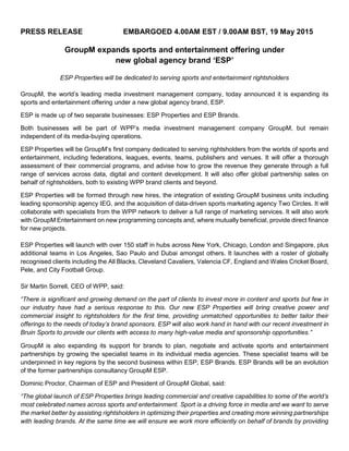 PRESS RELEASE EMBARGOED 4.00AM EST / 9.00AM BST, 19 May 2015
GroupM expands sports and entertainment offering under
new global agency brand ‘ESP’
ESP Properties will be dedicated to serving sports and entertainment rightsholders
GroupM, the world’s leading media investment management company, today announced it is expanding its
sports and entertainment offering under a new global agency brand, ESP.
ESP is made up of two separate businesses: ESP Properties and ESP Brands.
Both businesses will be part of WPP’s media investment management company GroupM, but remain
independent of its media-buying operations.
ESP Properties will be GroupM’s first company dedicated to serving rightsholders from the worlds of sports and
entertainment, including federations, leagues, events, teams, publishers and venues. It will offer a thorough
assessment of their commercial programs, and advise how to grow the revenue they generate through a full
range of services across data, digital and content development. It will also offer global partnership sales on
behalf of rightsholders, both to existing WPP brand clients and beyond.
ESP Properties will be formed through new hires, the integration of existing GroupM business units including
leading sponsorship agency IEG, and the acquisition of data-driven sports marketing agency Two Circles. It will
collaborate with specialists from the WPP network to deliver a full range of marketing services. It will also work
with GroupM Entertainment on new programming concepts and, where mutually beneficial, provide direct finance
for new projects.
ESP Properties will launch with over 150 staff in hubs across New York, Chicago, London and Singapore, plus
additional teams in Los Angeles, Sao Paulo and Dubai amongst others. It launches with a roster of globally
recognised clients including the All Blacks, Cleveland Cavaliers, Valencia CF, England and Wales Cricket Board,
Pele, and City Football Group.
Sir Martin Sorrell, CEO of WPP, said:
“There is significant and growing demand on the part of clients to invest more in content and sports but few in
our industry have had a serious response to this. Our new ESP Properties will bring creative power and
commercial insight to rightsholders for the first time, providing unmatched opportunities to better tailor their
offerings to the needs of today’s brand sponsors. ESP will also work hand in hand with our recent investment in
Bruin Sports to provide our clients with access to many high-value media and sponsorship opportunities.”
GroupM is also expanding its support for brands to plan, negotiate and activate sports and entertainment
partnerships by growing the specialist teams in its individual media agencies. These specialist teams will be
underpinned in key regions by the second business within ESP, ESP Brands. ESP Brands will be an evolution
of the former partnerships consultancy GroupM ESP.
Dominic Proctor, Chairman of ESP and President of GroupM Global, said:
“The global launch of ESP Properties brings leading commercial and creative capabilities to some of the world’s
most celebrated names across sports and entertainment. Sport is a driving force in media and we want to serve
the market better by assisting rightsholders in optimizing their properties and creating more winning partnerships
with leading brands. At the same time we will ensure we work more efficiently on behalf of brands by providing
 