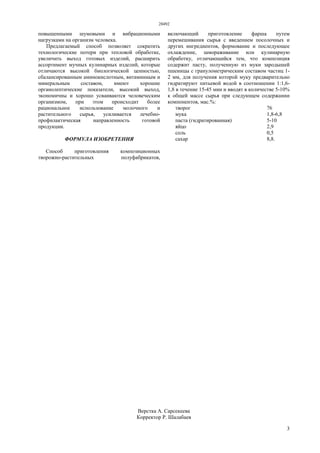 28492
3
повышенными шумовыми и вибрационными
нагрузками на организм человека.
Предлагаемый способ позволяет сократить
технологические потери при тепловой обработке,
увеличить выход готовых изделий, расширить
ассортимент мучных кулинарных изделий, которые
отличаются высокой биологической ценностью,
сбалансированным аминокислотным, витаминным и
минеральным составом, имеют хорошие
органолептические показатели, высокий выход,
экономичны и хорошо усваиваются человеческим
организмом, при этом происходит более
рациональное использование молочного и
растительного сырья, усиливается лечебно-
профилактическая направленность готовой
продукции.
ФОРМУЛА ИЗОБРЕТЕНИЯ
Способ приготовления композиционных
творожно-растительных полуфабрикатов,
включающий приготовление фарша путем
перемешивания сырья с введением посолочных и
других ингредиентов, формование и последующее
охлаждение, замораживание или кулинарную
обработку, отличающийся тем, что композиция
содержит пасту, полученную из муки зародышей
пшеницы с гранулометрическим составом частиц 1-
2 мм, для получения которой муку предварительно
гидратируют питьевой водой в соотношении 1:1,6-
1,8 в течение 15-45 мин и вводят в количестве 5-10%
к общей массе сырья при следующем содержании
компонентов, мас.%:
творог 76
мука 1,8-6,8
паста (гидратированная) 5-10
яйцо 2,9
соль 0,5
сахар 8,8.
Верстка А. Сарсекеева
Корректор Р. Шалабаев
 