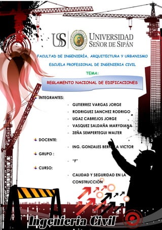 REGLAMENTO NACIONAL DE EDIFICACIONES
CALIDAD Y SEGURIDAD EN LA CONSTRUCCIÓN 1
FACULTAD DE INGENIERÍA, ARQUITECTURA Y URBANISMO
ESCUELA PROFESIONAL DE INGENIERIA CIVIL
TEMA:
INTEGRANTES:
- GUTIERREZ VARGAS JORGE
- RODRIGUEZ SANCHEZ RODRIGO
- UGAZ CABREJOS JORGE
- VASQUEZ SALDAÑA MARYDIANA
- ZEÑA SEMPERTEGUI WALTER
DOCENTE:
- ING. GONZALES BERNILLA VICTOR
GRUPO :
- “F”
CURSO:
- CALIDAD Y SEGURIDAD EN LA
CONSTRUCCIÒN
REGLAMENTO NACIONAL DE EDIFICACIONES
 