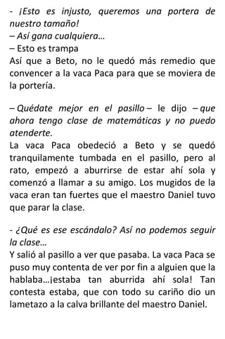 - ¡Esto es injusto, queremos una portera de
nuestro tamaño!
– Así gana cualquiera…
– Esto es trampa
Así que a Beto, no le quedó más remedio que
convencer a la vaca Paca para que se moviera de
la portería.
– Quédate mejor en el pasillo – le dijo – que
ahora tengo clase de matemáticas y no puedo
atenderte.
La vaca Paca obedeció a Beto y se quedó
tranquilamente tumbada en el pasillo, pero al
rato, empezó a aburrirse de estar ahí sola y
comenzó a llamar a su amigo. Los mugidos de la
vaca eran tan fuertes que el maestro Daniel tuvo
que parar la clase.
- ¿Qué es ese escándalo? Así no podemos seguir
la clase…
Y salió al pasillo a ver que pasaba. La vaca Paca se
puso muy contenta de ver por fin a alguien que la
hablaba…¡estaba tan aburrida ahí sola! Tan
contesta estaba, que con todo su cariño dio un
lametazo a la calva brillante del maestro Daniel.
 