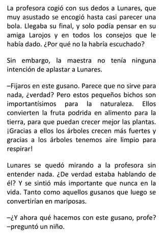 La profesora cogió con sus dedos a Lunares, que
muy asustado se encogió hasta casi parecer una
bola. Llegaba su final, y solo podía pensar en su
amiga Larojos y en todos los consejos que le
había dado. ¿Por qué no la habría escuchado?
Sin embargo, la maestra no tenía ninguna
intención de aplastar a Lunares.
–Fijaros en este gusano. Parece que no sirve para
nada, ¿verdad? Pero estos pequeños bichos son
importantísimos para la naturaleza. Ellos
convierten la fruta podrida en alimento para la
tierra, para que puedan crecer mejor las plantas.
¡Gracias a ellos los árboles crecen más fuertes y
gracias a los árboles tenemos aire limpio para
respirar!
Lunares se quedó mirando a la profesora sin
entender nada. ¿De verdad estaba hablando de
él? Y se sintió más importante que nunca en la
vida. Tanto como aquellos gusanos que luego se
convertirían en mariposas.
–¿Y ahora qué hacemos con este gusano, profe?
–preguntó un niño.
 