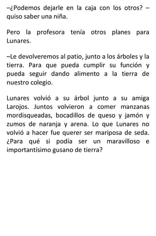 –¿Podemos dejarle en la caja con los otros? –
quiso saber una niña.
Pero la profesora tenía otros planes para
Lunares.
–Le devolveremos al patio, junto a los árboles y la
tierra. Para que pueda cumplir su función y
pueda seguir dando alimento a la tierra de
nuestro colegio.
Lunares volvió a su árbol junto a su amiga
Larojos. Juntos volvieron a comer manzanas
mordisqueadas, bocadillos de queso y jamón y
zumos de naranja y arena. Lo que Lunares no
volvió a hacer fue querer ser mariposa de seda.
¿Para qué si podía ser un maravilloso e
importantísimo gusano de tierra?
 