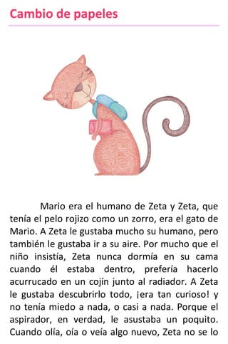 Cambio de papeles
Mario era el humano de Zeta y Zeta, que
tenía el pelo rojizo como un zorro, era el gato de
Mario. A Zeta le gustaba mucho su humano, pero
también le gustaba ir a su aire. Por mucho que el
niño insistía, Zeta nunca dormía en su cama
cuando él estaba dentro, prefería hacerlo
acurrucado en un cojín junto al radiador. A Zeta
le gustaba descubrirlo todo, ¡era tan curioso! y
no tenía miedo a nada, o casi a nada. Porque el
aspirador, en verdad, le asustaba un poquito.
Cuando olía, oía o veía algo nuevo, Zeta no se lo
 
