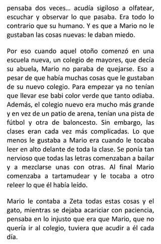 pensaba dos veces… acudía sigiloso a olfatear,
escuchar y observar lo que pasaba. Era todo lo
contrario que su humano. Y es que a Mario no le
gustaban las cosas nuevas: le daban miedo.
Por eso cuando aquel otoño comenzó en una
escuela nueva, un colegio de mayores, que decía
su abuela, Mario no paraba de quejarse. Eso a
pesar de que había muchas cosas que le gustaban
de su nuevo colegio. Para empezar ya no tenían
que llevar ese babi color verde que tanto odiaba.
Además, el colegio nuevo era mucho más grande
y en vez de un patio de arena, tenían una pista de
fútbol y otra de baloncesto. Sin embargo, las
clases eran cada vez más complicadas. Lo que
menos le gustaba a Mario era cuando le tocaba
leer en alto delante de toda la clase. Se ponía tan
nervioso que todas las letras comenzaban a bailar
y a mezclarse unas con otras. Al final Mario
comenzaba a tartamudear y le tocaba a otro
releer lo que él había leído.
Mario le contaba a Zeta todas estas cosas y el
gato, mientras se dejaba acariciar con paciencia,
pensaba en lo injusto que era que Mario, que no
quería ir al colegio, tuviera que acudir a él cada
día.
 