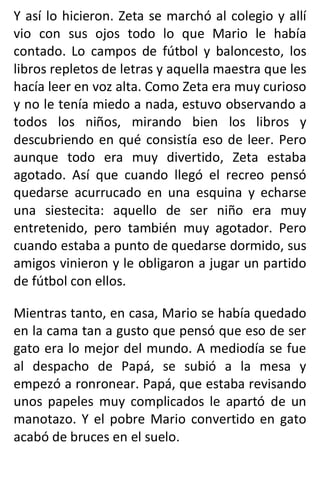 Y así lo hicieron. Zeta se marchó al colegio y allí
vio con sus ojos todo lo que Mario le había
contado. Lo campos de fútbol y baloncesto, los
libros repletos de letras y aquella maestra que les
hacía leer en voz alta. Como Zeta era muy curioso
y no le tenía miedo a nada, estuvo observando a
todos los niños, mirando bien los libros y
descubriendo en qué consistía eso de leer. Pero
aunque todo era muy divertido, Zeta estaba
agotado. Así que cuando llegó el recreo pensó
quedarse acurrucado en una esquina y echarse
una siestecita: aquello de ser niño era muy
entretenido, pero también muy agotador. Pero
cuando estaba a punto de quedarse dormido, sus
amigos vinieron y le obligaron a jugar un partido
de fútbol con ellos.
Mientras tanto, en casa, Mario se había quedado
en la cama tan a gusto que pensó que eso de ser
gato era lo mejor del mundo. A mediodía se fue
al despacho de Papá, se subió a la mesa y
empezó a ronronear. Papá, que estaba revisando
unos papeles muy complicados le apartó de un
manotazo. Y el pobre Mario convertido en gato
acabó de bruces en el suelo.
 