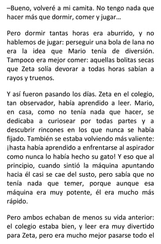 –Bueno, volveré a mi camita. No tengo nada que
hacer más que dormir, comer y jugar…
Pero dormir tantas horas era aburrido, y no
hablemos de jugar: perseguir una bola de lana no
era la idea que Mario tenía de diversión.
Tampoco era mejor comer: aquellas bolitas secas
que Zeta solía devorar a todas horas sabían a
rayos y truenos.
Y así fueron pasando los días. Zeta en el colegio,
tan observador, había aprendido a leer. Mario,
en casa, como no tenía nada que hacer, se
dedicaba a curiosear por todas partes y a
descubrir rincones en los que nunca se había
fijado. También se estaba volviendo más valiente:
¡hasta había aprendido a enfrentarse al aspirador
como nunca lo había hecho su gato! Y eso que al
principio, cuando sintió la máquina apuntando
hacia él casi se cae del susto, pero sabía que no
tenía nada que temer, porque aunque esa
máquina era muy potente, él era mucho más
rápido.
Pero ambos echaban de menos su vida anterior:
el colegio estaba bien, y leer era muy divertido
para Zeta, pero era mucho mejor pasarse todo el
 