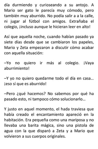 día durmiendo y curioseando a su antojo. A
Mario ser gato le parecía muy cómodo, pero
también muy aburrido. No podía salir a a la calle,
ni jugar al fútbol con amigos. Extrañaba el
colegio, ¡incluso aunque le hicieran leer en alto!
Así que aquella noche, cuando habían pasado ya
siete días desde que se cambiaron los papeles,
Mario y Zeta empezaron a discutir cómo acabar
con aquella situación:
–Yo no quiero ir más al colegio. ¡Vaya
aburrimiento!
–Y yo no quiero quedarme todo el día en casa…
¡eso sí que es aburrido!
–Pero ¿qué hacemos? No sabemos por qué ha
pasado esto, ni tampoco cómo solucionarlo…
Y justo en aquel momento, el hada traviesa que
había creado el encantamiento apareció en la
habitación. Era pequeña como una mariposa y no
llevaba una barita mágica, sino una pistola de
agua con la que disparó a Zeta y a Mario que
volvieron a sus cuerpos originales.
 