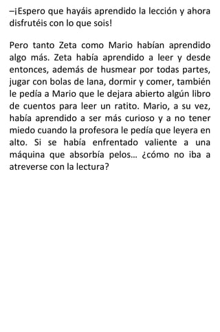 –¡Espero que hayáis aprendido la lección y ahora
disfrutéis con lo que sois!
Pero tanto Zeta como Mario habían aprendido
algo más. Zeta había aprendido a leer y desde
entonces, además de husmear por todas partes,
jugar con bolas de lana, dormir y comer, también
le pedía a Mario que le dejara abierto algún libro
de cuentos para leer un ratito. Mario, a su vez,
había aprendido a ser más curioso y a no tener
miedo cuando la profesora le pedía que leyera en
alto. Si se había enfrentado valiente a una
máquina que absorbía pelos… ¿cómo no iba a
atreverse con la lectura?
 